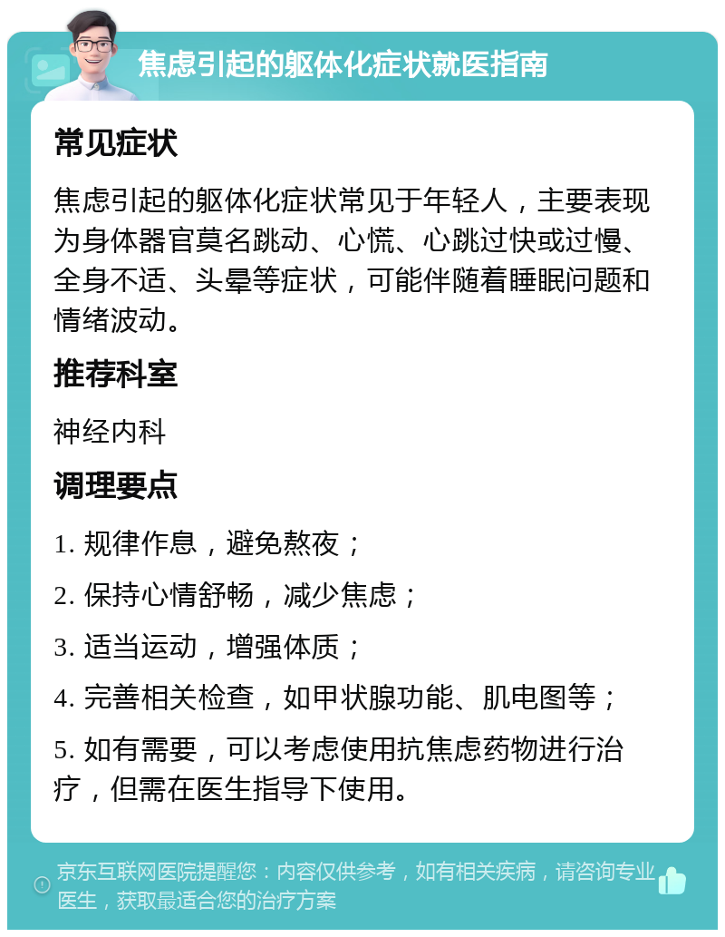 焦虑引起的躯体化症状就医指南 常见症状 焦虑引起的躯体化症状常见于年轻人，主要表现为身体器官莫名跳动、心慌、心跳过快或过慢、全身不适、头晕等症状，可能伴随着睡眠问题和情绪波动。 推荐科室 神经内科 调理要点 1. 规律作息，避免熬夜； 2. 保持心情舒畅，减少焦虑； 3. 适当运动，增强体质； 4. 完善相关检查，如甲状腺功能、肌电图等； 5. 如有需要，可以考虑使用抗焦虑药物进行治疗，但需在医生指导下使用。