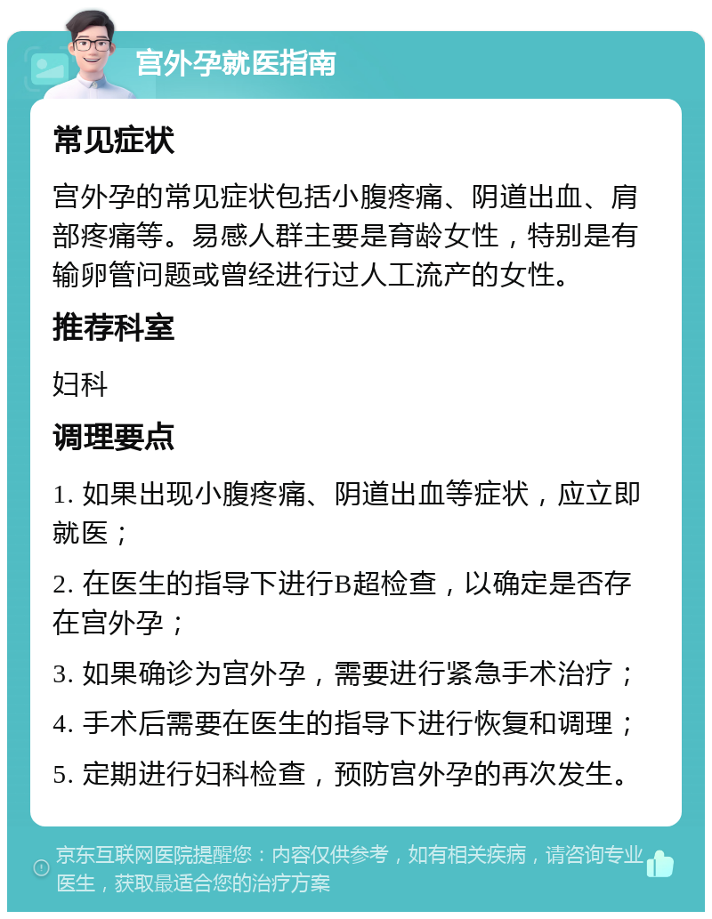 宫外孕就医指南 常见症状 宫外孕的常见症状包括小腹疼痛、阴道出血、肩部疼痛等。易感人群主要是育龄女性，特别是有输卵管问题或曾经进行过人工流产的女性。 推荐科室 妇科 调理要点 1. 如果出现小腹疼痛、阴道出血等症状，应立即就医； 2. 在医生的指导下进行B超检查，以确定是否存在宫外孕； 3. 如果确诊为宫外孕，需要进行紧急手术治疗； 4. 手术后需要在医生的指导下进行恢复和调理； 5. 定期进行妇科检查，预防宫外孕的再次发生。