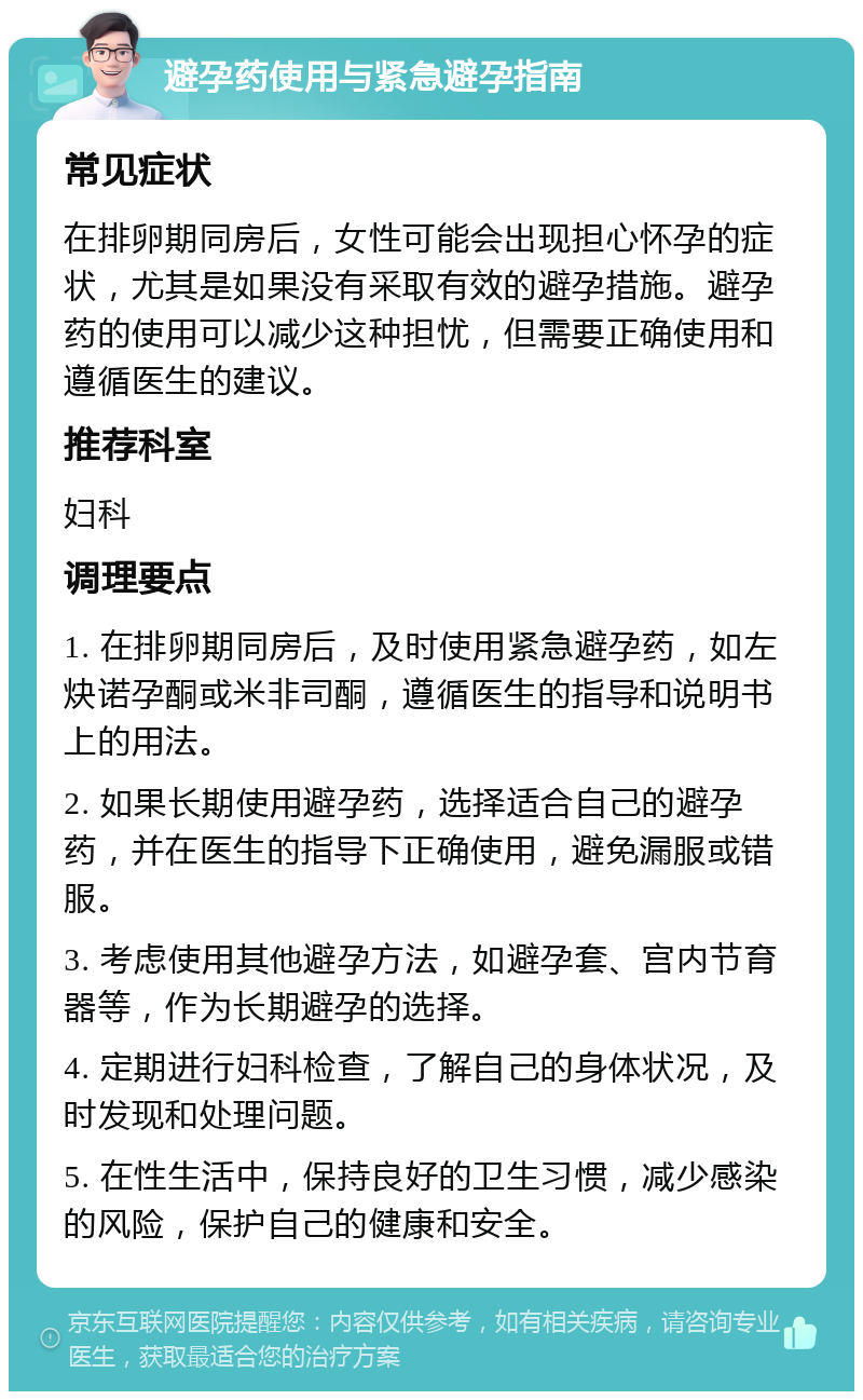 避孕药使用与紧急避孕指南 常见症状 在排卵期同房后，女性可能会出现担心怀孕的症状，尤其是如果没有采取有效的避孕措施。避孕药的使用可以减少这种担忧，但需要正确使用和遵循医生的建议。 推荐科室 妇科 调理要点 1. 在排卵期同房后，及时使用紧急避孕药，如左炔诺孕酮或米非司酮，遵循医生的指导和说明书上的用法。 2. 如果长期使用避孕药，选择适合自己的避孕药，并在医生的指导下正确使用，避免漏服或错服。 3. 考虑使用其他避孕方法，如避孕套、宫内节育器等，作为长期避孕的选择。 4. 定期进行妇科检查，了解自己的身体状况，及时发现和处理问题。 5. 在性生活中，保持良好的卫生习惯，减少感染的风险，保护自己的健康和安全。