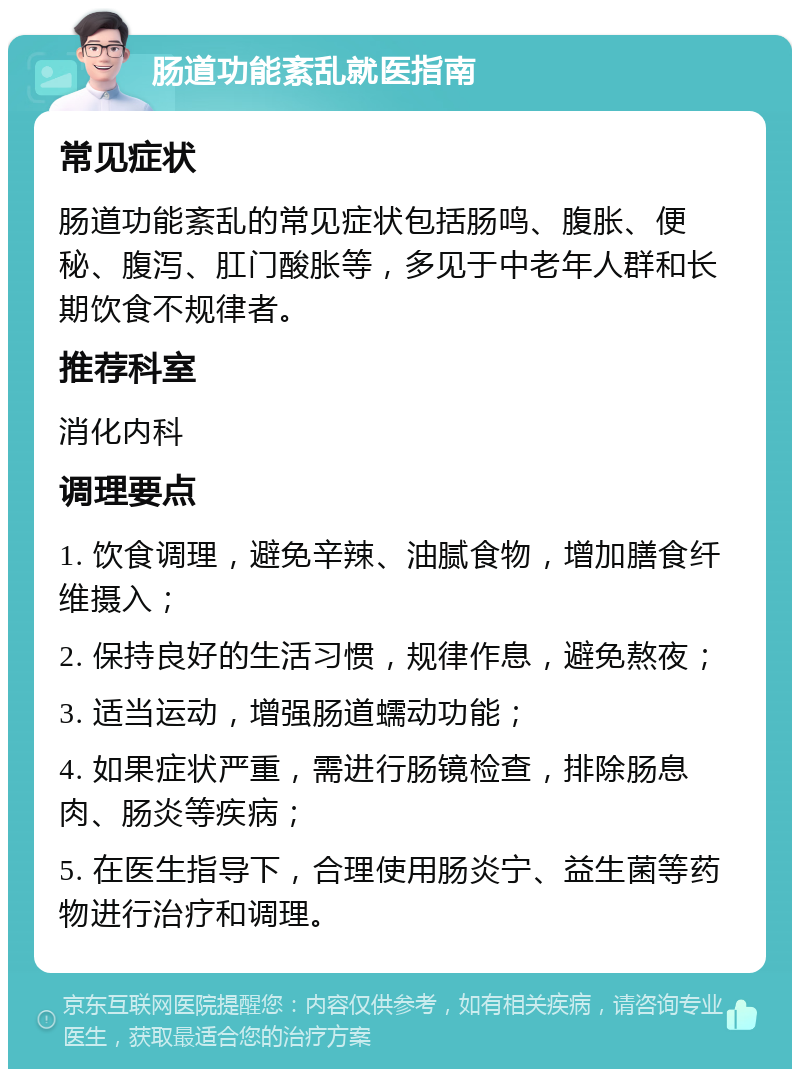 肠道功能紊乱就医指南 常见症状 肠道功能紊乱的常见症状包括肠鸣、腹胀、便秘、腹泻、肛门酸胀等，多见于中老年人群和长期饮食不规律者。 推荐科室 消化内科 调理要点 1. 饮食调理，避免辛辣、油腻食物，增加膳食纤维摄入； 2. 保持良好的生活习惯，规律作息，避免熬夜； 3. 适当运动，增强肠道蠕动功能； 4. 如果症状严重，需进行肠镜检查，排除肠息肉、肠炎等疾病； 5. 在医生指导下，合理使用肠炎宁、益生菌等药物进行治疗和调理。