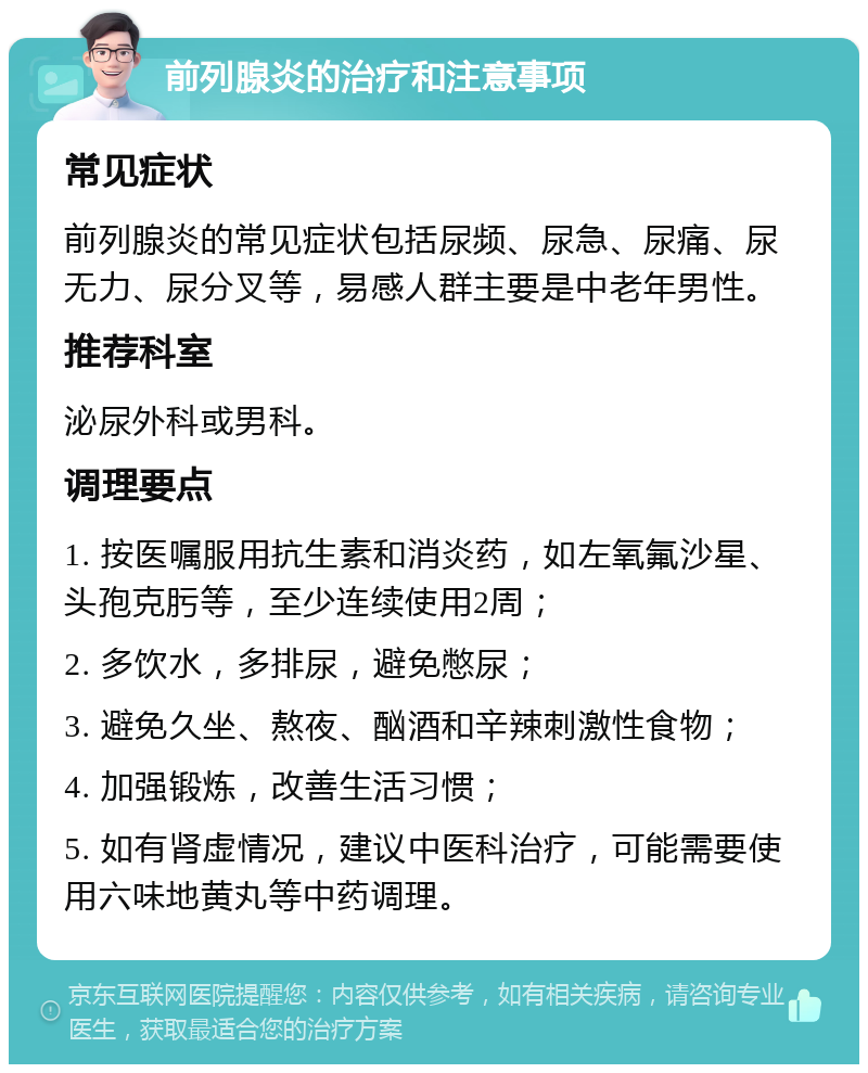 前列腺炎的治疗和注意事项 常见症状 前列腺炎的常见症状包括尿频、尿急、尿痛、尿无力、尿分叉等，易感人群主要是中老年男性。 推荐科室 泌尿外科或男科。 调理要点 1. 按医嘱服用抗生素和消炎药，如左氧氟沙星、头孢克肟等，至少连续使用2周； 2. 多饮水，多排尿，避免憋尿； 3. 避免久坐、熬夜、酗酒和辛辣刺激性食物； 4. 加强锻炼，改善生活习惯； 5. 如有肾虚情况，建议中医科治疗，可能需要使用六味地黄丸等中药调理。