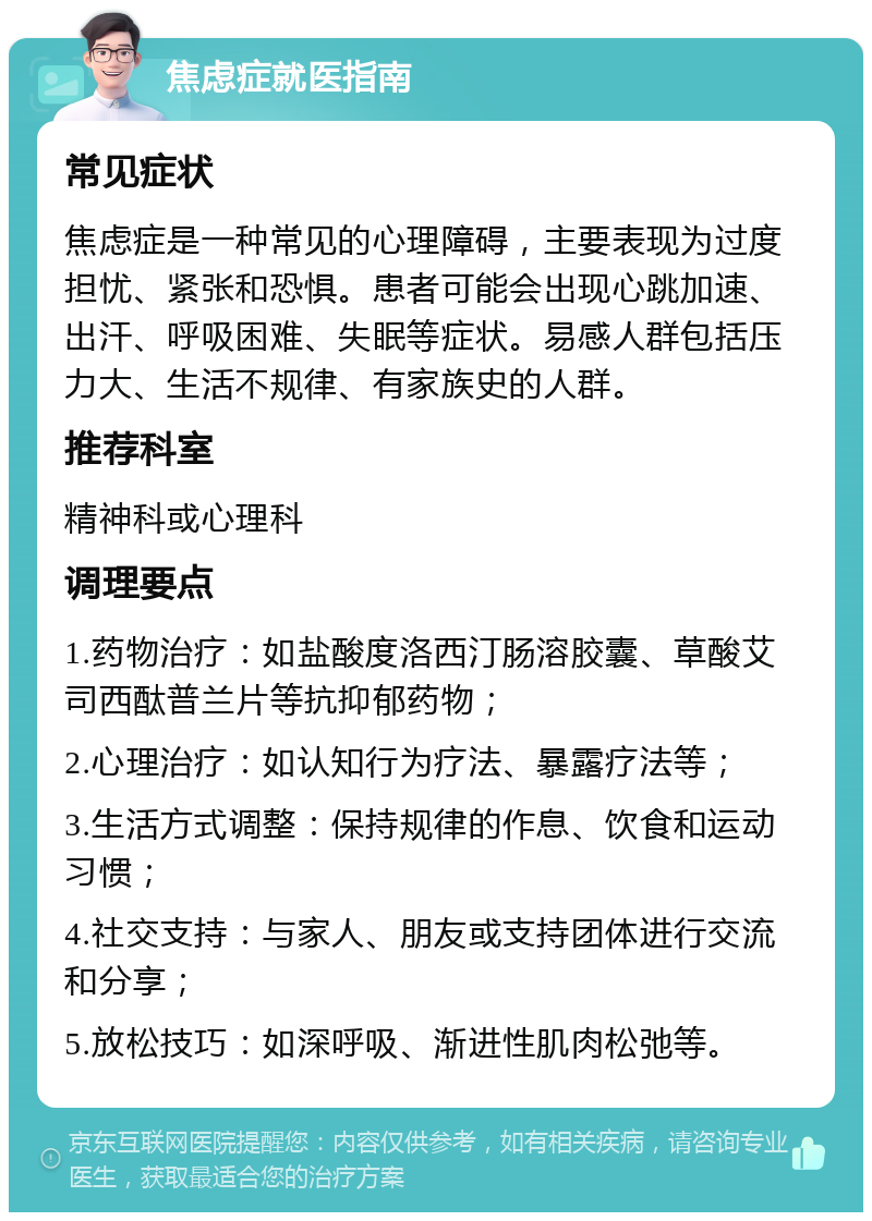 焦虑症就医指南 常见症状 焦虑症是一种常见的心理障碍，主要表现为过度担忧、紧张和恐惧。患者可能会出现心跳加速、出汗、呼吸困难、失眠等症状。易感人群包括压力大、生活不规律、有家族史的人群。 推荐科室 精神科或心理科 调理要点 1.药物治疗：如盐酸度洛西汀肠溶胶囊、草酸艾司西酞普兰片等抗抑郁药物； 2.心理治疗：如认知行为疗法、暴露疗法等； 3.生活方式调整：保持规律的作息、饮食和运动习惯； 4.社交支持：与家人、朋友或支持团体进行交流和分享； 5.放松技巧：如深呼吸、渐进性肌肉松弛等。