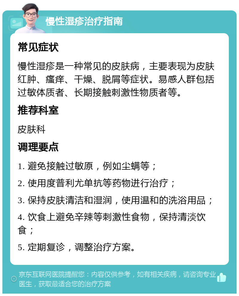 慢性湿疹治疗指南 常见症状 慢性湿疹是一种常见的皮肤病，主要表现为皮肤红肿、瘙痒、干燥、脱屑等症状。易感人群包括过敏体质者、长期接触刺激性物质者等。 推荐科室 皮肤科 调理要点 1. 避免接触过敏原，例如尘螨等； 2. 使用度普利尤单抗等药物进行治疗； 3. 保持皮肤清洁和湿润，使用温和的洗浴用品； 4. 饮食上避免辛辣等刺激性食物，保持清淡饮食； 5. 定期复诊，调整治疗方案。