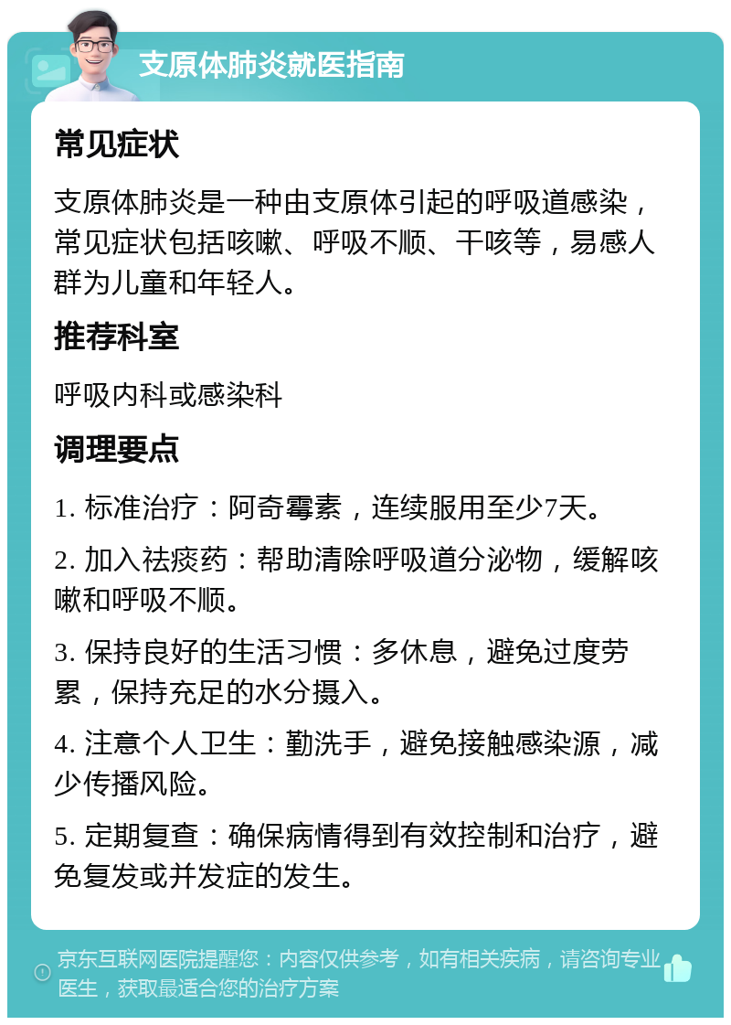 支原体肺炎就医指南 常见症状 支原体肺炎是一种由支原体引起的呼吸道感染，常见症状包括咳嗽、呼吸不顺、干咳等，易感人群为儿童和年轻人。 推荐科室 呼吸内科或感染科 调理要点 1. 标准治疗：阿奇霉素，连续服用至少7天。 2. 加入祛痰药：帮助清除呼吸道分泌物，缓解咳嗽和呼吸不顺。 3. 保持良好的生活习惯：多休息，避免过度劳累，保持充足的水分摄入。 4. 注意个人卫生：勤洗手，避免接触感染源，减少传播风险。 5. 定期复查：确保病情得到有效控制和治疗，避免复发或并发症的发生。