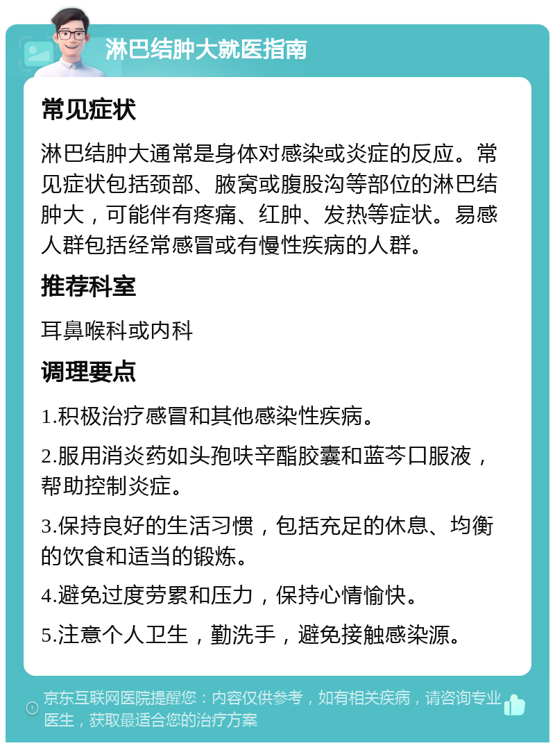 淋巴结肿大就医指南 常见症状 淋巴结肿大通常是身体对感染或炎症的反应。常见症状包括颈部、腋窝或腹股沟等部位的淋巴结肿大，可能伴有疼痛、红肿、发热等症状。易感人群包括经常感冒或有慢性疾病的人群。 推荐科室 耳鼻喉科或内科 调理要点 1.积极治疗感冒和其他感染性疾病。 2.服用消炎药如头孢呋辛酯胶囊和蓝芩口服液，帮助控制炎症。 3.保持良好的生活习惯，包括充足的休息、均衡的饮食和适当的锻炼。 4.避免过度劳累和压力，保持心情愉快。 5.注意个人卫生，勤洗手，避免接触感染源。