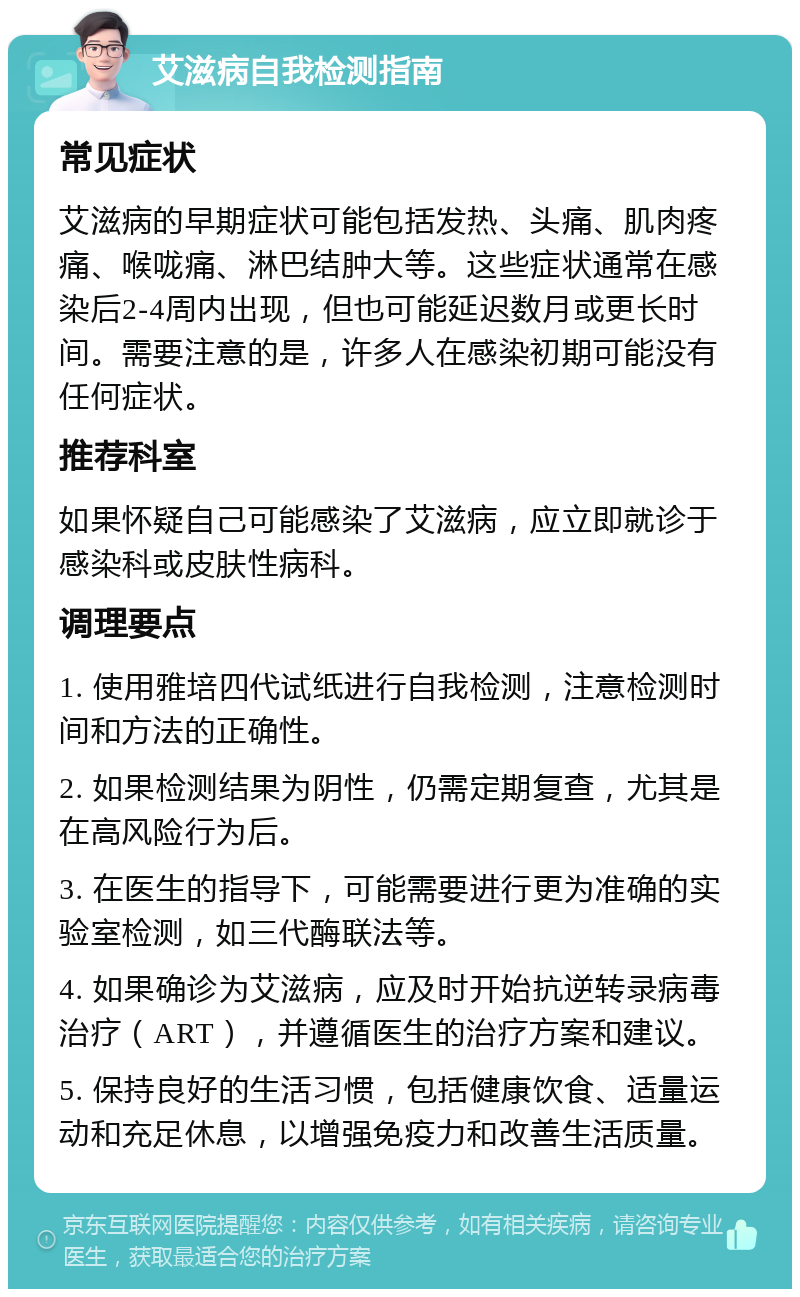 艾滋病自我检测指南 常见症状 艾滋病的早期症状可能包括发热、头痛、肌肉疼痛、喉咙痛、淋巴结肿大等。这些症状通常在感染后2-4周内出现，但也可能延迟数月或更长时间。需要注意的是，许多人在感染初期可能没有任何症状。 推荐科室 如果怀疑自己可能感染了艾滋病，应立即就诊于感染科或皮肤性病科。 调理要点 1. 使用雅培四代试纸进行自我检测，注意检测时间和方法的正确性。 2. 如果检测结果为阴性，仍需定期复查，尤其是在高风险行为后。 3. 在医生的指导下，可能需要进行更为准确的实验室检测，如三代酶联法等。 4. 如果确诊为艾滋病，应及时开始抗逆转录病毒治疗（ART），并遵循医生的治疗方案和建议。 5. 保持良好的生活习惯，包括健康饮食、适量运动和充足休息，以增强免疫力和改善生活质量。