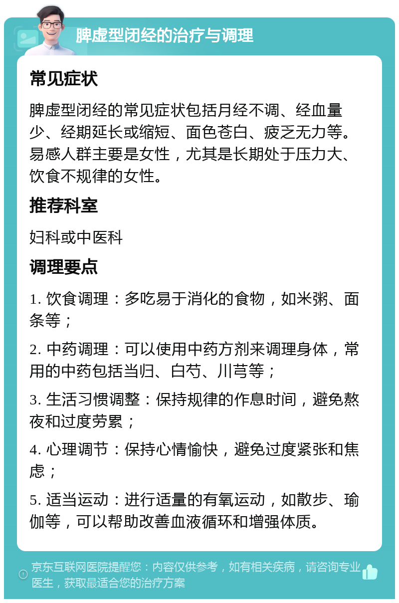 脾虚型闭经的治疗与调理 常见症状 脾虚型闭经的常见症状包括月经不调、经血量少、经期延长或缩短、面色苍白、疲乏无力等。易感人群主要是女性，尤其是长期处于压力大、饮食不规律的女性。 推荐科室 妇科或中医科 调理要点 1. 饮食调理：多吃易于消化的食物，如米粥、面条等； 2. 中药调理：可以使用中药方剂来调理身体，常用的中药包括当归、白芍、川芎等； 3. 生活习惯调整：保持规律的作息时间，避免熬夜和过度劳累； 4. 心理调节：保持心情愉快，避免过度紧张和焦虑； 5. 适当运动：进行适量的有氧运动，如散步、瑜伽等，可以帮助改善血液循环和增强体质。