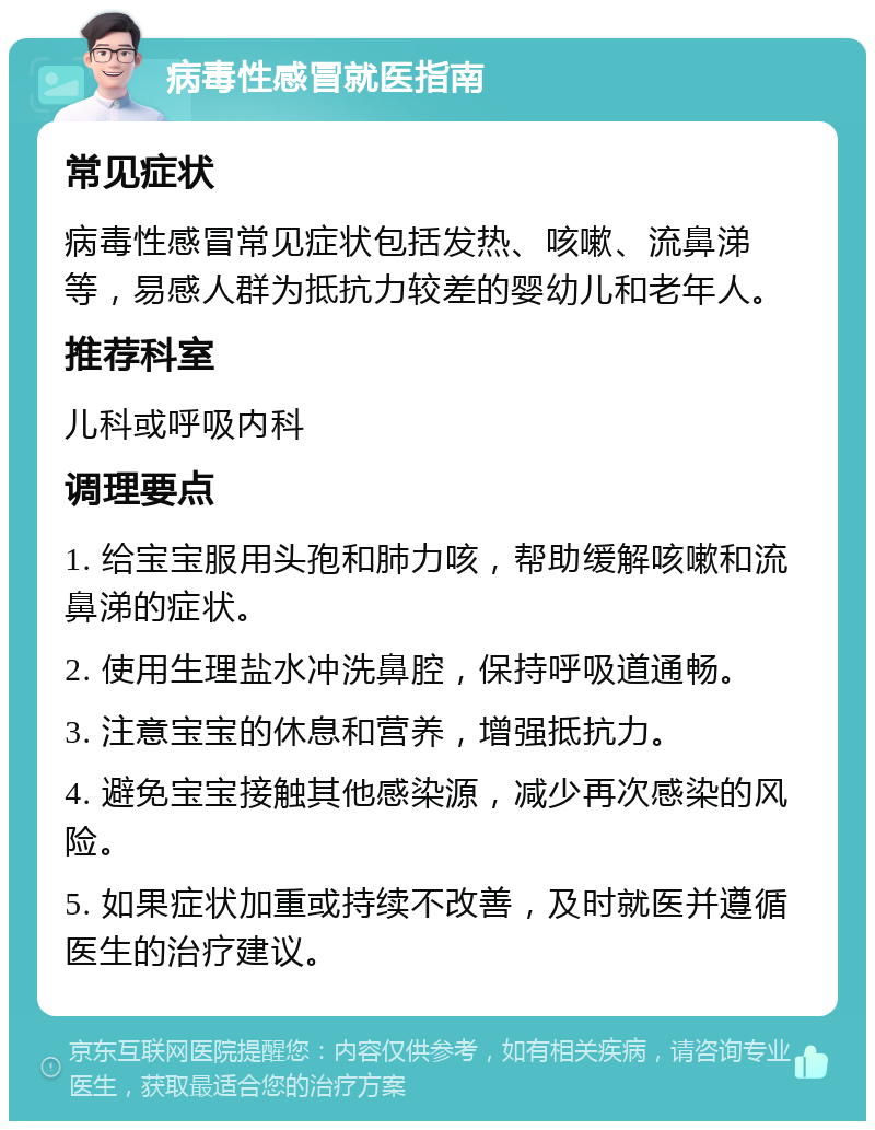 病毒性感冒就医指南 常见症状 病毒性感冒常见症状包括发热、咳嗽、流鼻涕等，易感人群为抵抗力较差的婴幼儿和老年人。 推荐科室 儿科或呼吸内科 调理要点 1. 给宝宝服用头孢和肺力咳，帮助缓解咳嗽和流鼻涕的症状。 2. 使用生理盐水冲洗鼻腔，保持呼吸道通畅。 3. 注意宝宝的休息和营养，增强抵抗力。 4. 避免宝宝接触其他感染源，减少再次感染的风险。 5. 如果症状加重或持续不改善，及时就医并遵循医生的治疗建议。