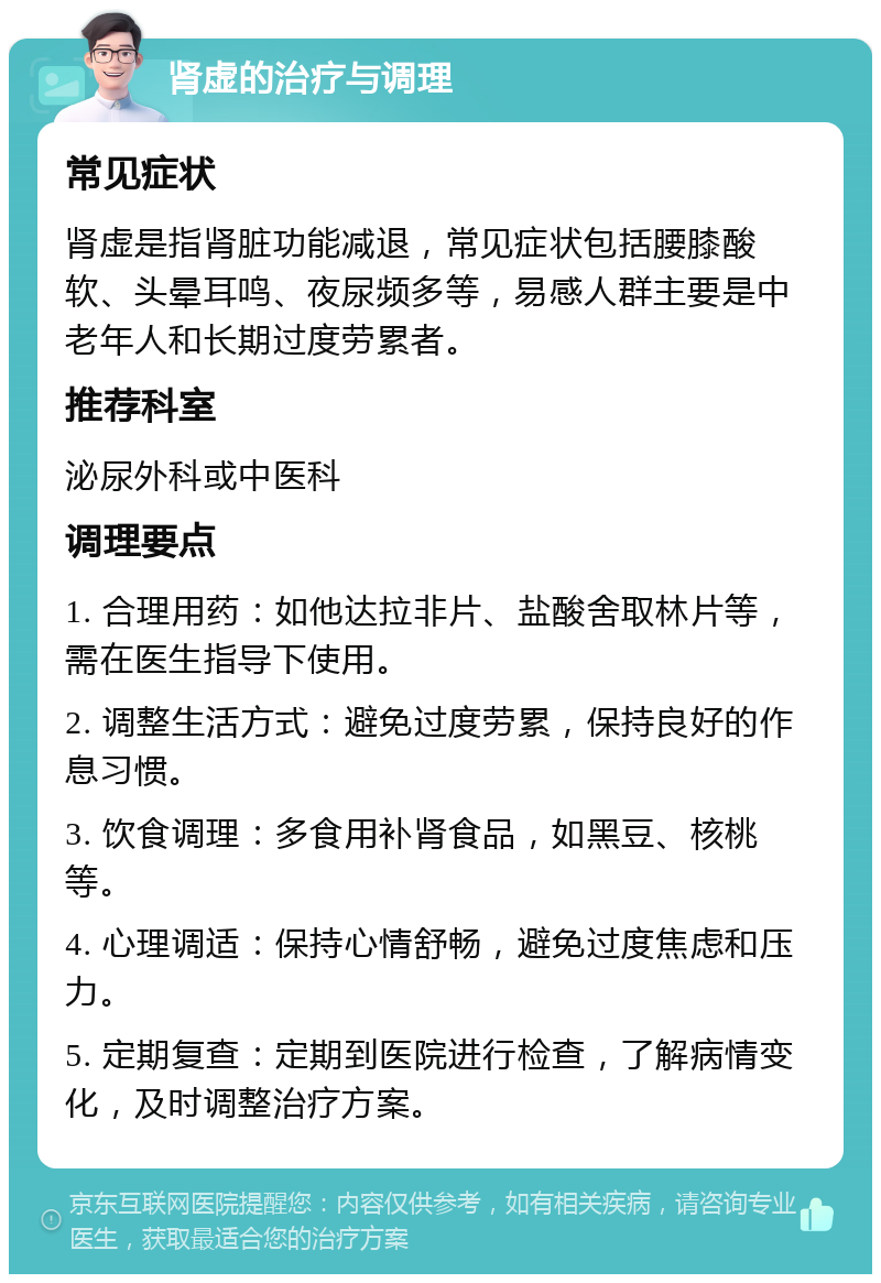 肾虚的治疗与调理 常见症状 肾虚是指肾脏功能减退，常见症状包括腰膝酸软、头晕耳鸣、夜尿频多等，易感人群主要是中老年人和长期过度劳累者。 推荐科室 泌尿外科或中医科 调理要点 1. 合理用药：如他达拉非片、盐酸舍取林片等，需在医生指导下使用。 2. 调整生活方式：避免过度劳累，保持良好的作息习惯。 3. 饮食调理：多食用补肾食品，如黑豆、核桃等。 4. 心理调适：保持心情舒畅，避免过度焦虑和压力。 5. 定期复查：定期到医院进行检查，了解病情变化，及时调整治疗方案。