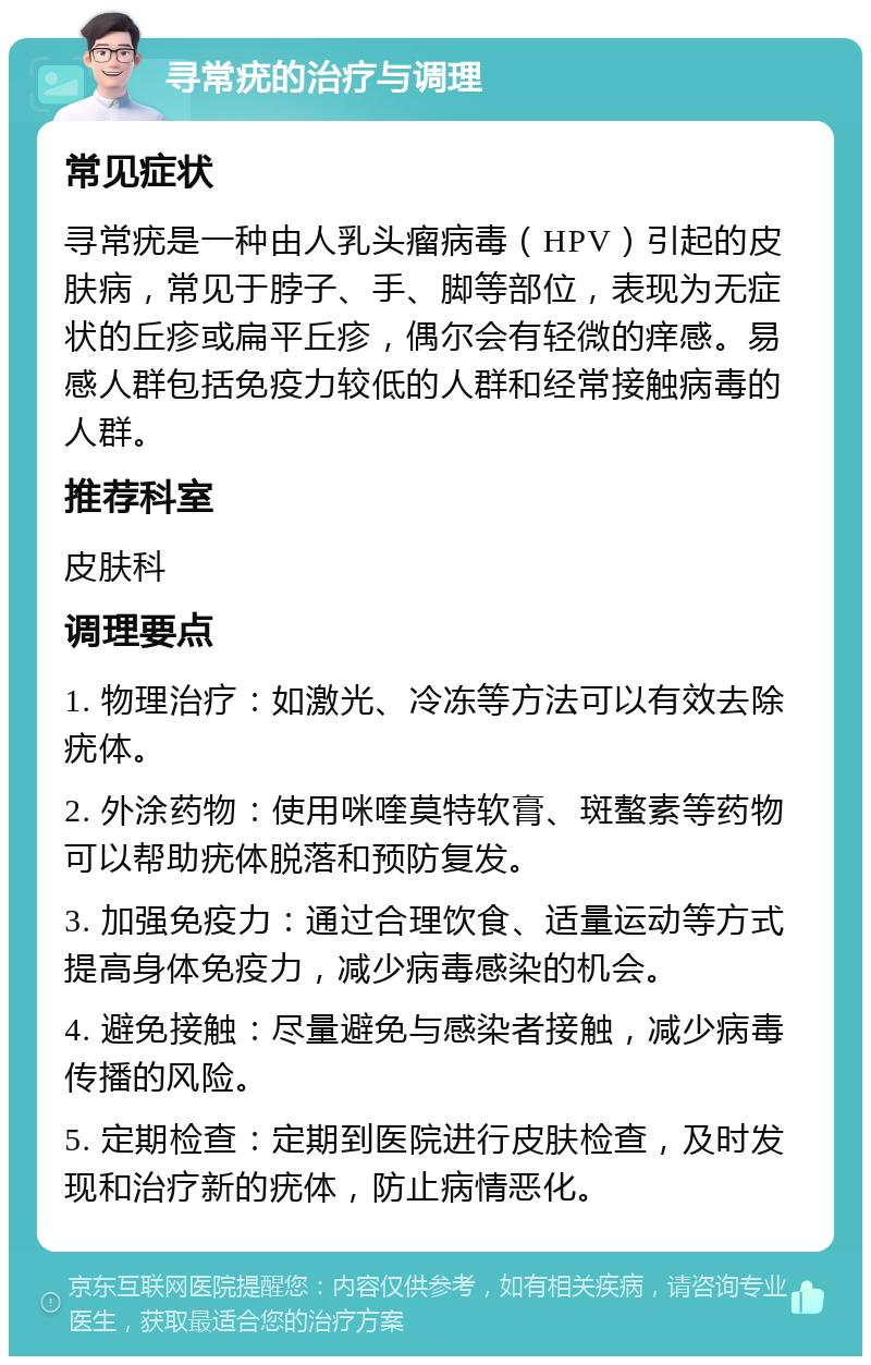 寻常疣的治疗与调理 常见症状 寻常疣是一种由人乳头瘤病毒（HPV）引起的皮肤病，常见于脖子、手、脚等部位，表现为无症状的丘疹或扁平丘疹，偶尔会有轻微的痒感。易感人群包括免疫力较低的人群和经常接触病毒的人群。 推荐科室 皮肤科 调理要点 1. 物理治疗：如激光、冷冻等方法可以有效去除疣体。 2. 外涂药物：使用咪喹莫特软膏、斑螯素等药物可以帮助疣体脱落和预防复发。 3. 加强免疫力：通过合理饮食、适量运动等方式提高身体免疫力，减少病毒感染的机会。 4. 避免接触：尽量避免与感染者接触，减少病毒传播的风险。 5. 定期检查：定期到医院进行皮肤检查，及时发现和治疗新的疣体，防止病情恶化。