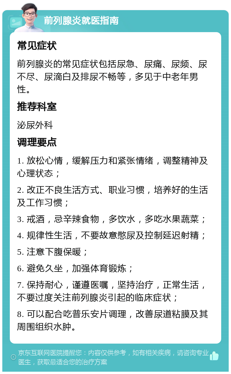 前列腺炎就医指南 常见症状 前列腺炎的常见症状包括尿急、尿痛、尿频、尿不尽、尿滴白及排尿不畅等，多见于中老年男性。 推荐科室 泌尿外科 调理要点 1. 放松心情，缓解压力和紧张情绪，调整精神及心理状态； 2. 改正不良生活方式、职业习惯，培养好的生活及工作习惯； 3. 戒酒，忌辛辣食物，多饮水，多吃水果蔬菜； 4. 规律性生活，不要故意憋尿及控制延迟射精； 5. 注意下腹保暖； 6. 避免久坐，加强体育锻炼； 7. 保持耐心，谨遵医嘱，坚持治疗，正常生活，不要过度关注前列腺炎引起的临床症状； 8. 可以配合吃普乐安片调理，改善尿道粘膜及其周围组织水肿。