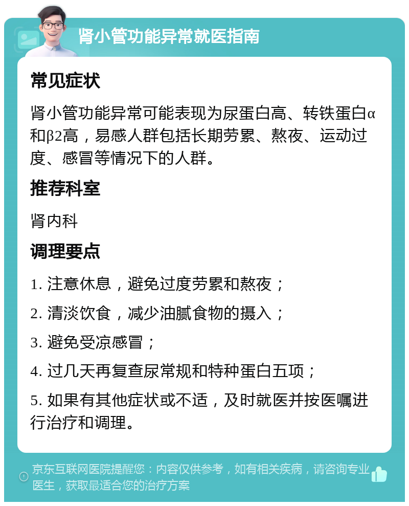 肾小管功能异常就医指南 常见症状 肾小管功能异常可能表现为尿蛋白高、转铁蛋白α和β2高，易感人群包括长期劳累、熬夜、运动过度、感冒等情况下的人群。 推荐科室 肾内科 调理要点 1. 注意休息，避免过度劳累和熬夜； 2. 清淡饮食，减少油腻食物的摄入； 3. 避免受凉感冒； 4. 过几天再复查尿常规和特种蛋白五项； 5. 如果有其他症状或不适，及时就医并按医嘱进行治疗和调理。