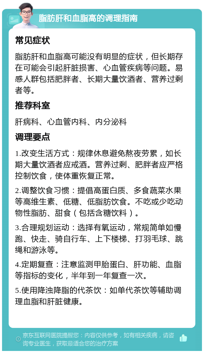 脂肪肝和血脂高的调理指南 常见症状 脂肪肝和血脂高可能没有明显的症状，但长期存在可能会引起肝脏损害、心血管疾病等问题。易感人群包括肥胖者、长期大量饮酒者、营养过剩者等。 推荐科室 肝病科、心血管内科、内分泌科 调理要点 1.改变生活方式：规律休息避免熬夜劳累，如长期大量饮酒者应戒酒。营养过剩、肥胖者应严格控制饮食，使体重恢复正常。 2.调整饮食习惯：提倡高蛋白质、多食蔬菜水果等高维生素、低糖、低脂肪饮食。不吃或少吃动物性脂肪、甜食（包括含糖饮料）。 3.合理规划运动：选择有氧运动，常规简单如慢跑、快走、骑自行车、上下楼梯、打羽毛球、跳绳和游泳等。 4.定期复查：注意监测甲胎蛋白、肝功能、血脂等指标的变化，半年到一年复查一次。 5.使用降浊降脂的代茶饮：如单代茶饮等辅助调理血脂和肝脏健康。