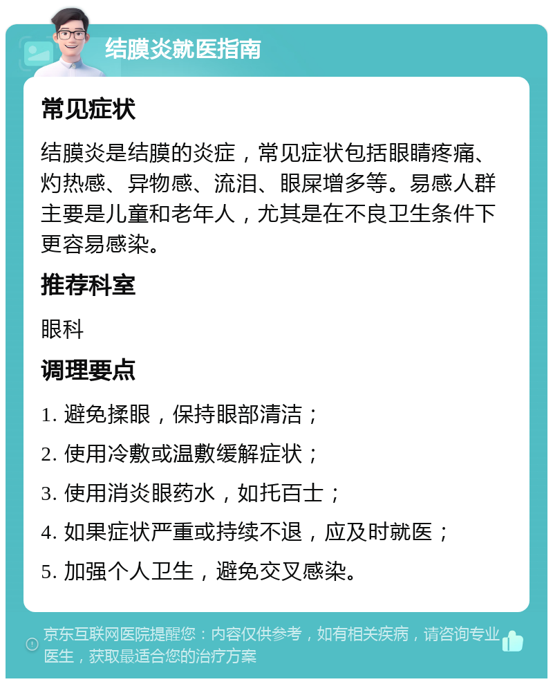 结膜炎就医指南 常见症状 结膜炎是结膜的炎症，常见症状包括眼睛疼痛、灼热感、异物感、流泪、眼屎增多等。易感人群主要是儿童和老年人，尤其是在不良卫生条件下更容易感染。 推荐科室 眼科 调理要点 1. 避免揉眼，保持眼部清洁； 2. 使用冷敷或温敷缓解症状； 3. 使用消炎眼药水，如托百士； 4. 如果症状严重或持续不退，应及时就医； 5. 加强个人卫生，避免交叉感染。