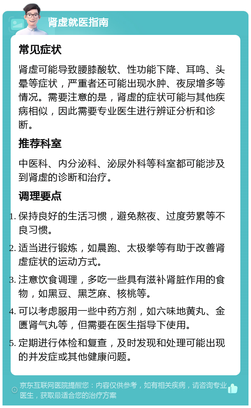 肾虚就医指南 常见症状 肾虚可能导致腰膝酸软、性功能下降、耳鸣、头晕等症状，严重者还可能出现水肿、夜尿增多等情况。需要注意的是，肾虚的症状可能与其他疾病相似，因此需要专业医生进行辨证分析和诊断。 推荐科室 中医科、内分泌科、泌尿外科等科室都可能涉及到肾虚的诊断和治疗。 调理要点 保持良好的生活习惯，避免熬夜、过度劳累等不良习惯。 适当进行锻炼，如晨跑、太极拳等有助于改善肾虚症状的运动方式。 注意饮食调理，多吃一些具有滋补肾脏作用的食物，如黑豆、黑芝麻、核桃等。 可以考虑服用一些中药方剂，如六味地黄丸、金匮肾气丸等，但需要在医生指导下使用。 定期进行体检和复查，及时发现和处理可能出现的并发症或其他健康问题。