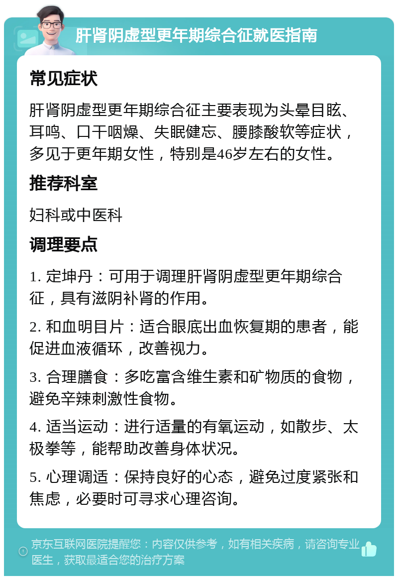 肝肾阴虚型更年期综合征就医指南 常见症状 肝肾阴虚型更年期综合征主要表现为头晕目眩、耳鸣、口干咽燥、失眠健忘、腰膝酸软等症状，多见于更年期女性，特别是46岁左右的女性。 推荐科室 妇科或中医科 调理要点 1. 定坤丹：可用于调理肝肾阴虚型更年期综合征，具有滋阴补肾的作用。 2. 和血明目片：适合眼底出血恢复期的患者，能促进血液循环，改善视力。 3. 合理膳食：多吃富含维生素和矿物质的食物，避免辛辣刺激性食物。 4. 适当运动：进行适量的有氧运动，如散步、太极拳等，能帮助改善身体状况。 5. 心理调适：保持良好的心态，避免过度紧张和焦虑，必要时可寻求心理咨询。