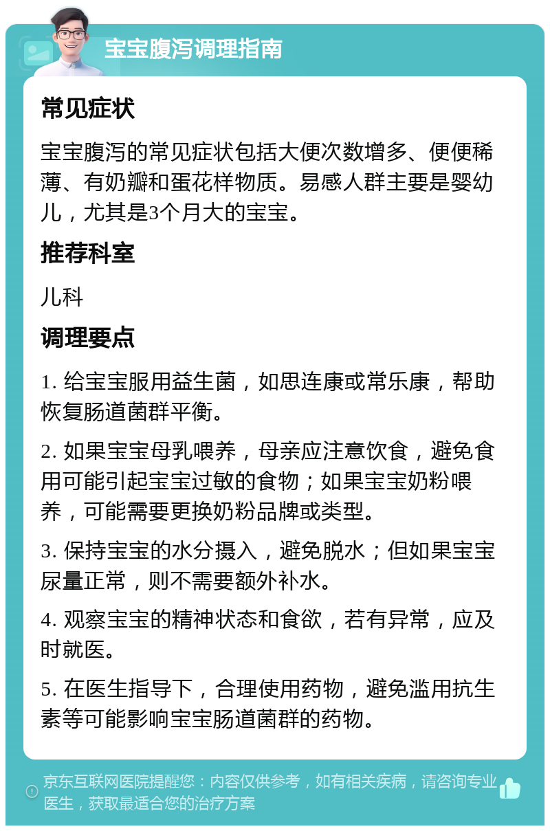 宝宝腹泻调理指南 常见症状 宝宝腹泻的常见症状包括大便次数增多、便便稀薄、有奶瓣和蛋花样物质。易感人群主要是婴幼儿，尤其是3个月大的宝宝。 推荐科室 儿科 调理要点 1. 给宝宝服用益生菌，如思连康或常乐康，帮助恢复肠道菌群平衡。 2. 如果宝宝母乳喂养，母亲应注意饮食，避免食用可能引起宝宝过敏的食物；如果宝宝奶粉喂养，可能需要更换奶粉品牌或类型。 3. 保持宝宝的水分摄入，避免脱水；但如果宝宝尿量正常，则不需要额外补水。 4. 观察宝宝的精神状态和食欲，若有异常，应及时就医。 5. 在医生指导下，合理使用药物，避免滥用抗生素等可能影响宝宝肠道菌群的药物。