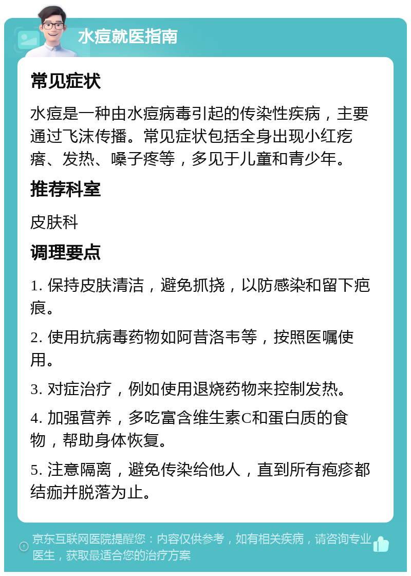 水痘就医指南 常见症状 水痘是一种由水痘病毒引起的传染性疾病，主要通过飞沫传播。常见症状包括全身出现小红疙瘩、发热、嗓子疼等，多见于儿童和青少年。 推荐科室 皮肤科 调理要点 1. 保持皮肤清洁，避免抓挠，以防感染和留下疤痕。 2. 使用抗病毒药物如阿昔洛韦等，按照医嘱使用。 3. 对症治疗，例如使用退烧药物来控制发热。 4. 加强营养，多吃富含维生素C和蛋白质的食物，帮助身体恢复。 5. 注意隔离，避免传染给他人，直到所有疱疹都结痂并脱落为止。