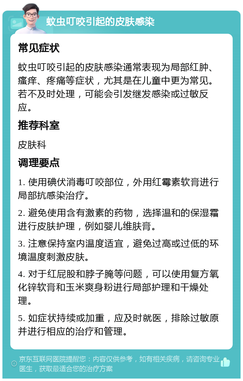 蚊虫叮咬引起的皮肤感染 常见症状 蚊虫叮咬引起的皮肤感染通常表现为局部红肿、瘙痒、疼痛等症状，尤其是在儿童中更为常见。若不及时处理，可能会引发继发感染或过敏反应。 推荐科室 皮肤科 调理要点 1. 使用碘伏消毒叮咬部位，外用红霉素软膏进行局部抗感染治疗。 2. 避免使用含有激素的药物，选择温和的保湿霜进行皮肤护理，例如婴儿维肤膏。 3. 注意保持室内温度适宜，避免过高或过低的环境温度刺激皮肤。 4. 对于红屁股和脖子腌等问题，可以使用复方氧化锌软膏和玉米爽身粉进行局部护理和干燥处理。 5. 如症状持续或加重，应及时就医，排除过敏原并进行相应的治疗和管理。