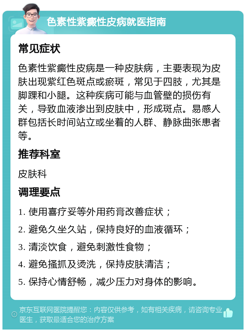 色素性紫癜性皮病就医指南 常见症状 色素性紫癜性皮病是一种皮肤病，主要表现为皮肤出现紫红色斑点或瘀斑，常见于四肢，尤其是脚踝和小腿。这种疾病可能与血管壁的损伤有关，导致血液渗出到皮肤中，形成斑点。易感人群包括长时间站立或坐着的人群、静脉曲张患者等。 推荐科室 皮肤科 调理要点 1. 使用喜疗妥等外用药膏改善症状； 2. 避免久坐久站，保持良好的血液循环； 3. 清淡饮食，避免刺激性食物； 4. 避免搔抓及烫洗，保持皮肤清洁； 5. 保持心情舒畅，减少压力对身体的影响。