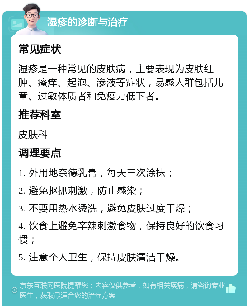 湿疹的诊断与治疗 常见症状 湿疹是一种常见的皮肤病，主要表现为皮肤红肿、瘙痒、起泡、渗液等症状，易感人群包括儿童、过敏体质者和免疫力低下者。 推荐科室 皮肤科 调理要点 1. 外用地奈德乳膏，每天三次涂抹； 2. 避免抠抓刺激，防止感染； 3. 不要用热水烫洗，避免皮肤过度干燥； 4. 饮食上避免辛辣刺激食物，保持良好的饮食习惯； 5. 注意个人卫生，保持皮肤清洁干燥。