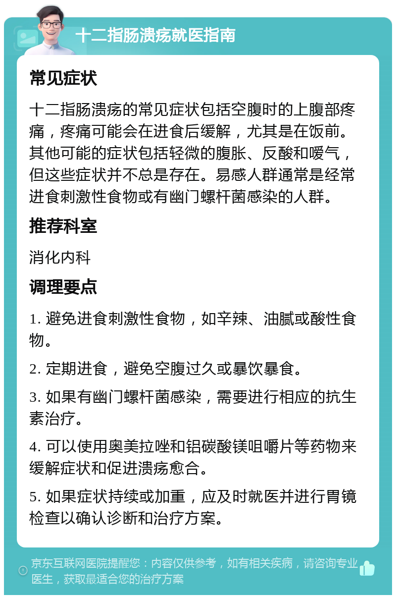 十二指肠溃疡就医指南 常见症状 十二指肠溃疡的常见症状包括空腹时的上腹部疼痛，疼痛可能会在进食后缓解，尤其是在饭前。其他可能的症状包括轻微的腹胀、反酸和嗳气，但这些症状并不总是存在。易感人群通常是经常进食刺激性食物或有幽门螺杆菌感染的人群。 推荐科室 消化内科 调理要点 1. 避免进食刺激性食物，如辛辣、油腻或酸性食物。 2. 定期进食，避免空腹过久或暴饮暴食。 3. 如果有幽门螺杆菌感染，需要进行相应的抗生素治疗。 4. 可以使用奥美拉唑和铝碳酸镁咀嚼片等药物来缓解症状和促进溃疡愈合。 5. 如果症状持续或加重，应及时就医并进行胃镜检查以确认诊断和治疗方案。