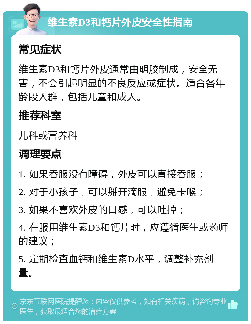 维生素D3和钙片外皮安全性指南 常见症状 维生素D3和钙片外皮通常由明胶制成，安全无害，不会引起明显的不良反应或症状。适合各年龄段人群，包括儿童和成人。 推荐科室 儿科或营养科 调理要点 1. 如果吞服没有障碍，外皮可以直接吞服； 2. 对于小孩子，可以掰开滴服，避免卡喉； 3. 如果不喜欢外皮的口感，可以吐掉； 4. 在服用维生素D3和钙片时，应遵循医生或药师的建议； 5. 定期检查血钙和维生素D水平，调整补充剂量。