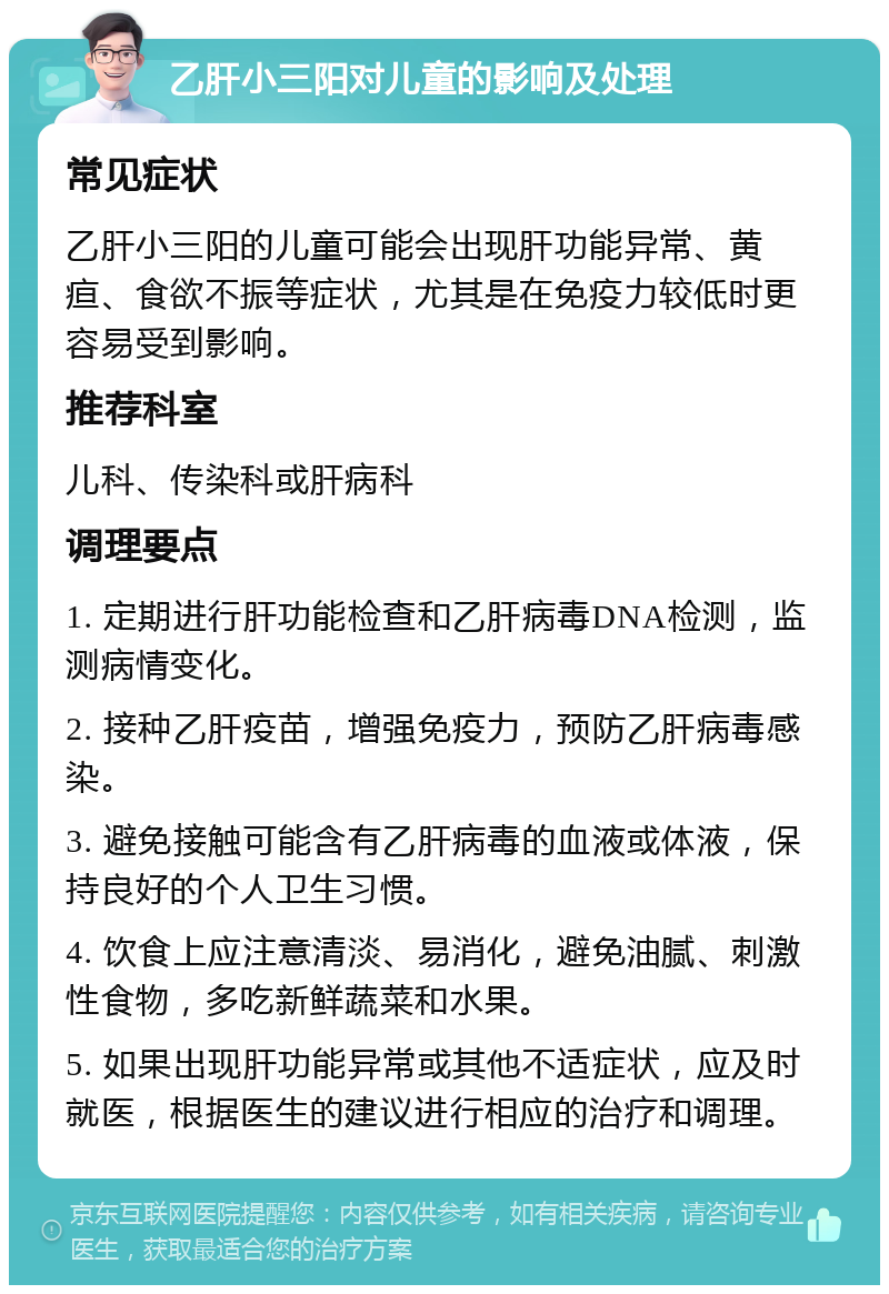 乙肝小三阳对儿童的影响及处理 常见症状 乙肝小三阳的儿童可能会出现肝功能异常、黄疸、食欲不振等症状，尤其是在免疫力较低时更容易受到影响。 推荐科室 儿科、传染科或肝病科 调理要点 1. 定期进行肝功能检查和乙肝病毒DNA检测，监测病情变化。 2. 接种乙肝疫苗，增强免疫力，预防乙肝病毒感染。 3. 避免接触可能含有乙肝病毒的血液或体液，保持良好的个人卫生习惯。 4. 饮食上应注意清淡、易消化，避免油腻、刺激性食物，多吃新鲜蔬菜和水果。 5. 如果出现肝功能异常或其他不适症状，应及时就医，根据医生的建议进行相应的治疗和调理。