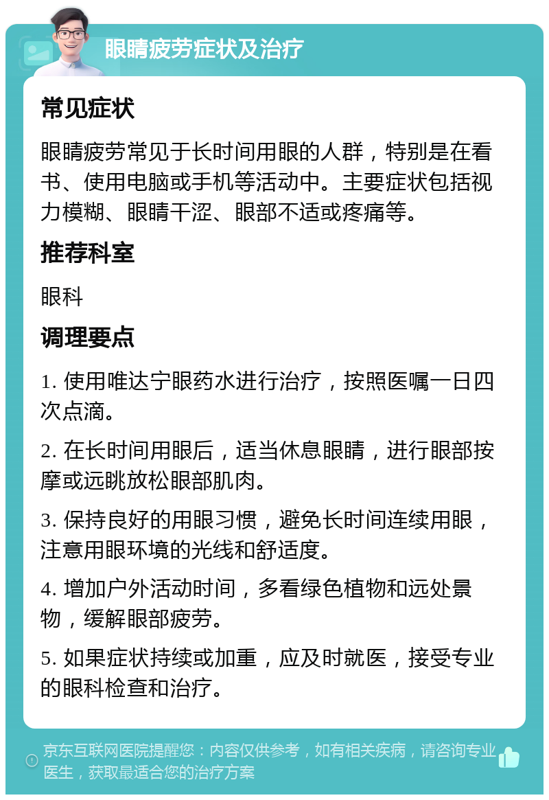 眼睛疲劳症状及治疗 常见症状 眼睛疲劳常见于长时间用眼的人群，特别是在看书、使用电脑或手机等活动中。主要症状包括视力模糊、眼睛干涩、眼部不适或疼痛等。 推荐科室 眼科 调理要点 1. 使用唯达宁眼药水进行治疗，按照医嘱一日四次点滴。 2. 在长时间用眼后，适当休息眼睛，进行眼部按摩或远眺放松眼部肌肉。 3. 保持良好的用眼习惯，避免长时间连续用眼，注意用眼环境的光线和舒适度。 4. 增加户外活动时间，多看绿色植物和远处景物，缓解眼部疲劳。 5. 如果症状持续或加重，应及时就医，接受专业的眼科检查和治疗。