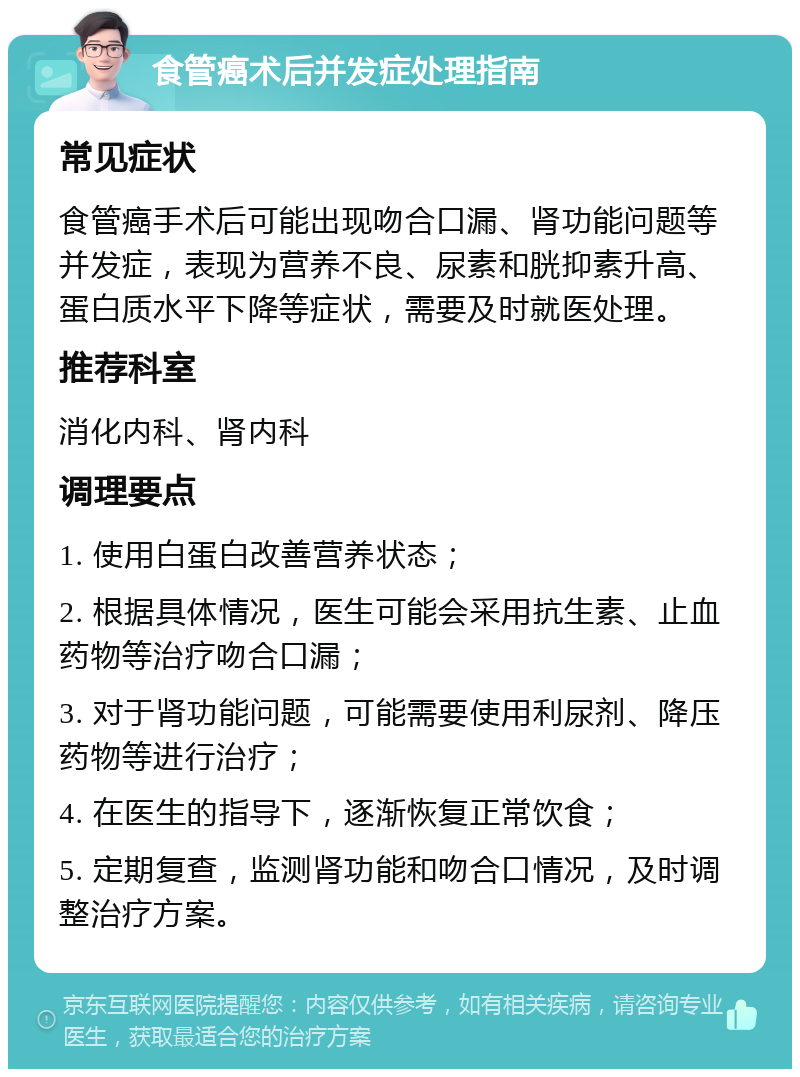 食管癌术后并发症处理指南 常见症状 食管癌手术后可能出现吻合口漏、肾功能问题等并发症，表现为营养不良、尿素和胱抑素升高、蛋白质水平下降等症状，需要及时就医处理。 推荐科室 消化内科、肾内科 调理要点 1. 使用白蛋白改善营养状态； 2. 根据具体情况，医生可能会采用抗生素、止血药物等治疗吻合口漏； 3. 对于肾功能问题，可能需要使用利尿剂、降压药物等进行治疗； 4. 在医生的指导下，逐渐恢复正常饮食； 5. 定期复查，监测肾功能和吻合口情况，及时调整治疗方案。