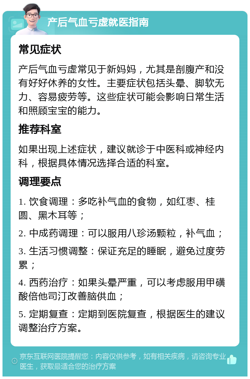 产后气血亏虚就医指南 常见症状 产后气血亏虚常见于新妈妈，尤其是剖腹产和没有好好休养的女性。主要症状包括头晕、脚软无力、容易疲劳等。这些症状可能会影响日常生活和照顾宝宝的能力。 推荐科室 如果出现上述症状，建议就诊于中医科或神经内科，根据具体情况选择合适的科室。 调理要点 1. 饮食调理：多吃补气血的食物，如红枣、桂圆、黑木耳等； 2. 中成药调理：可以服用八珍汤颗粒，补气血； 3. 生活习惯调整：保证充足的睡眠，避免过度劳累； 4. 西药治疗：如果头晕严重，可以考虑服用甲磺酸倍他司汀改善脑供血； 5. 定期复查：定期到医院复查，根据医生的建议调整治疗方案。