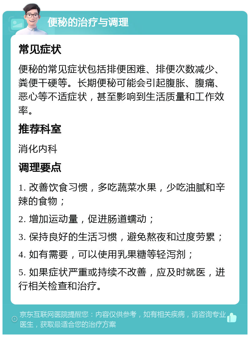 便秘的治疗与调理 常见症状 便秘的常见症状包括排便困难、排便次数减少、粪便干硬等。长期便秘可能会引起腹胀、腹痛、恶心等不适症状，甚至影响到生活质量和工作效率。 推荐科室 消化内科 调理要点 1. 改善饮食习惯，多吃蔬菜水果，少吃油腻和辛辣的食物； 2. 增加运动量，促进肠道蠕动； 3. 保持良好的生活习惯，避免熬夜和过度劳累； 4. 如有需要，可以使用乳果糖等轻泻剂； 5. 如果症状严重或持续不改善，应及时就医，进行相关检查和治疗。