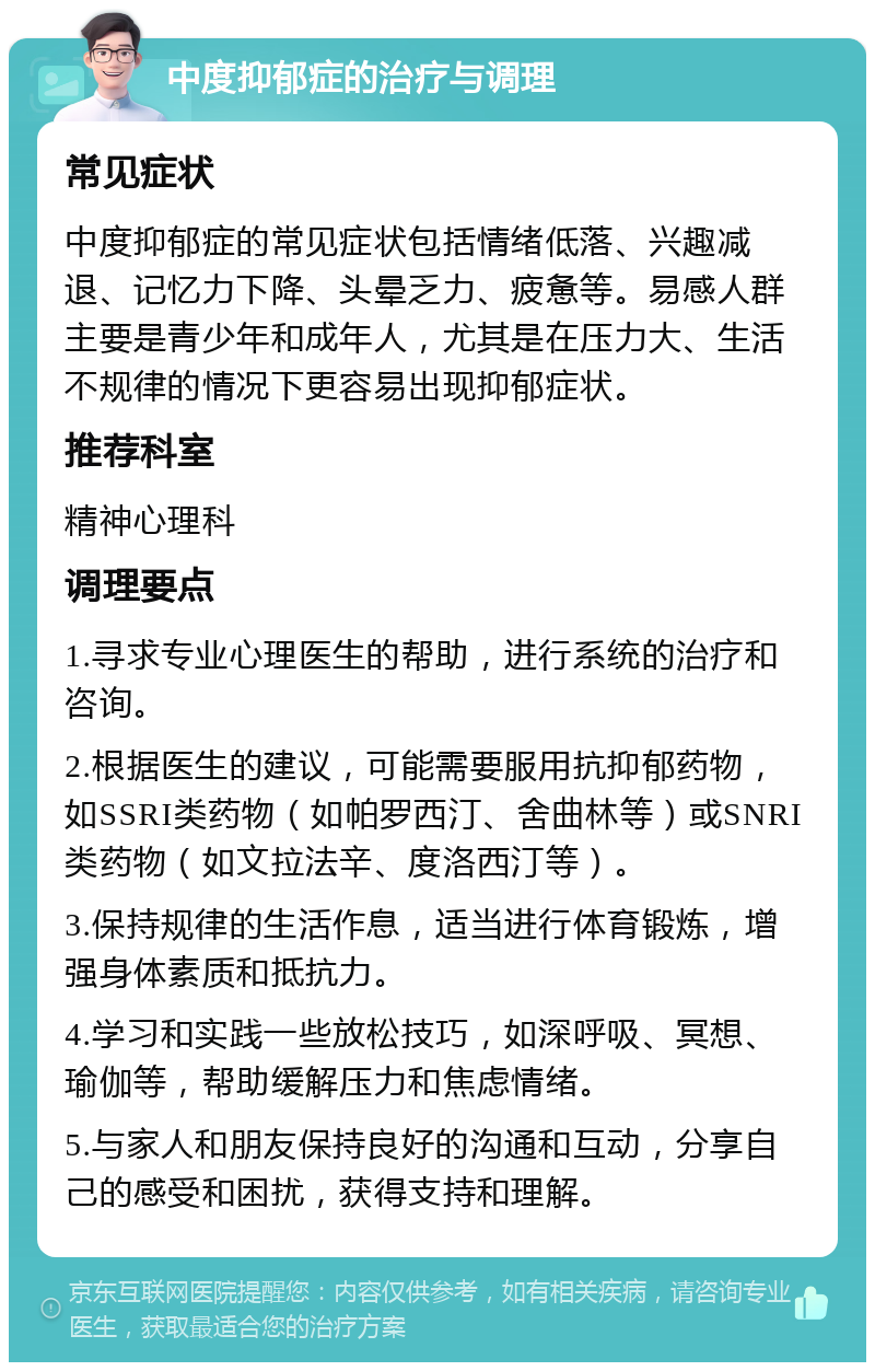 中度抑郁症的治疗与调理 常见症状 中度抑郁症的常见症状包括情绪低落、兴趣减退、记忆力下降、头晕乏力、疲惫等。易感人群主要是青少年和成年人，尤其是在压力大、生活不规律的情况下更容易出现抑郁症状。 推荐科室 精神心理科 调理要点 1.寻求专业心理医生的帮助，进行系统的治疗和咨询。 2.根据医生的建议，可能需要服用抗抑郁药物，如SSRI类药物（如帕罗西汀、舍曲林等）或SNRI类药物（如文拉法辛、度洛西汀等）。 3.保持规律的生活作息，适当进行体育锻炼，增强身体素质和抵抗力。 4.学习和实践一些放松技巧，如深呼吸、冥想、瑜伽等，帮助缓解压力和焦虑情绪。 5.与家人和朋友保持良好的沟通和互动，分享自己的感受和困扰，获得支持和理解。