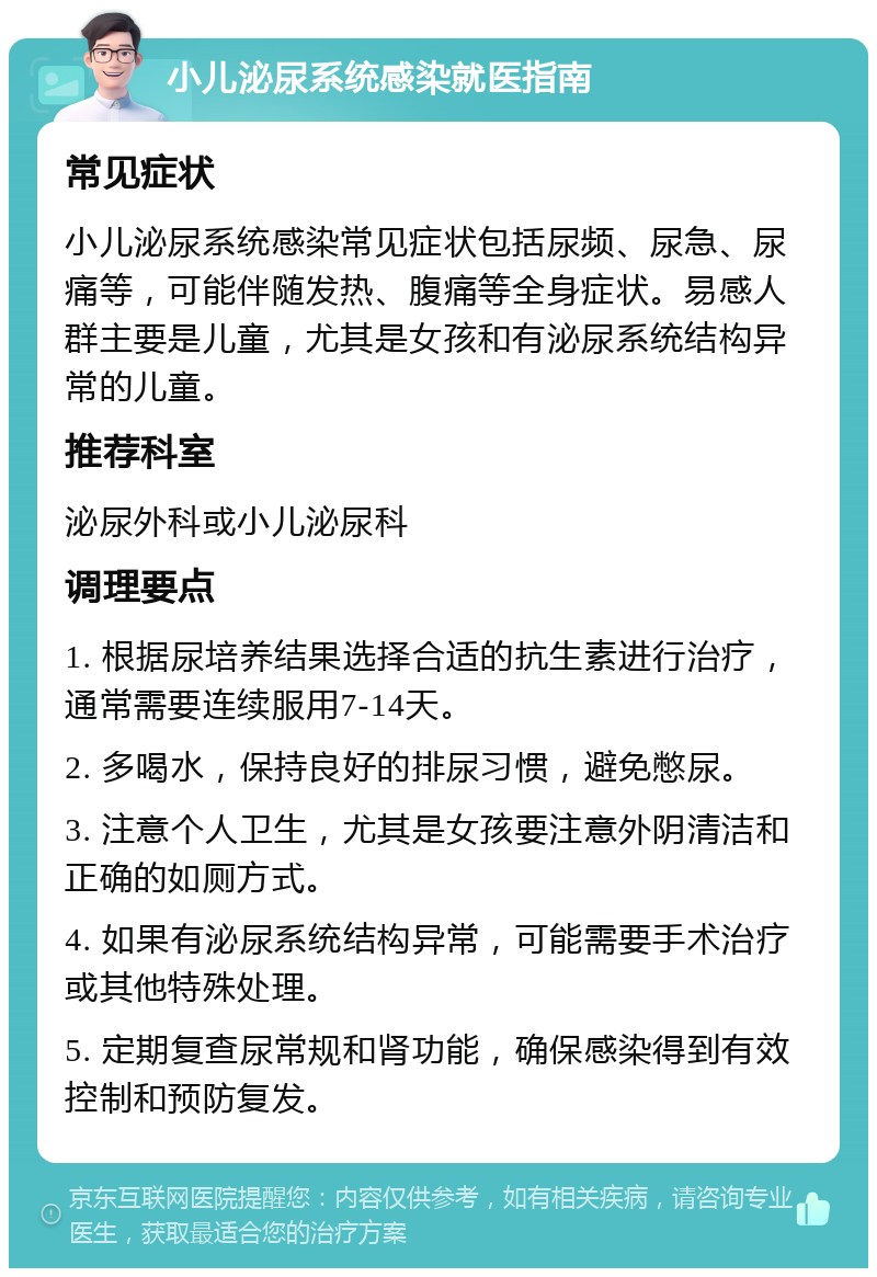 小儿泌尿系统感染就医指南 常见症状 小儿泌尿系统感染常见症状包括尿频、尿急、尿痛等，可能伴随发热、腹痛等全身症状。易感人群主要是儿童，尤其是女孩和有泌尿系统结构异常的儿童。 推荐科室 泌尿外科或小儿泌尿科 调理要点 1. 根据尿培养结果选择合适的抗生素进行治疗，通常需要连续服用7-14天。 2. 多喝水，保持良好的排尿习惯，避免憋尿。 3. 注意个人卫生，尤其是女孩要注意外阴清洁和正确的如厕方式。 4. 如果有泌尿系统结构异常，可能需要手术治疗或其他特殊处理。 5. 定期复查尿常规和肾功能，确保感染得到有效控制和预防复发。