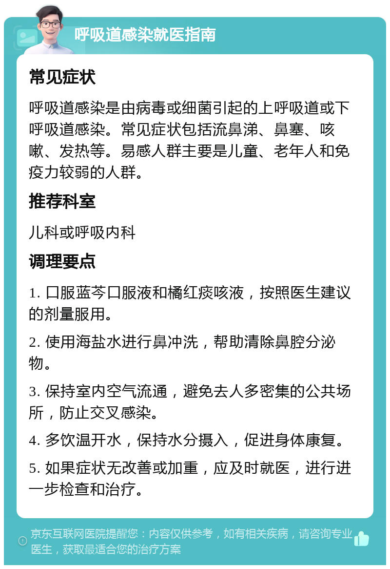 呼吸道感染就医指南 常见症状 呼吸道感染是由病毒或细菌引起的上呼吸道或下呼吸道感染。常见症状包括流鼻涕、鼻塞、咳嗽、发热等。易感人群主要是儿童、老年人和免疫力较弱的人群。 推荐科室 儿科或呼吸内科 调理要点 1. 口服蓝芩口服液和橘红痰咳液，按照医生建议的剂量服用。 2. 使用海盐水进行鼻冲洗，帮助清除鼻腔分泌物。 3. 保持室内空气流通，避免去人多密集的公共场所，防止交叉感染。 4. 多饮温开水，保持水分摄入，促进身体康复。 5. 如果症状无改善或加重，应及时就医，进行进一步检查和治疗。