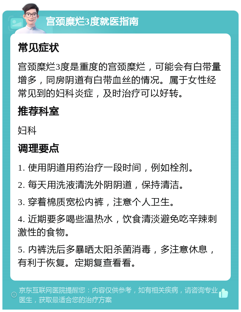 宫颈糜烂3度就医指南 常见症状 宫颈糜烂3度是重度的宫颈糜烂，可能会有白带量增多，同房阴道有白带血丝的情况。属于女性经常见到的妇科炎症，及时治疗可以好转。 推荐科室 妇科 调理要点 1. 使用阴道用药治疗一段时间，例如栓剂。 2. 每天用洗液清洗外阴阴道，保持清洁。 3. 穿着棉质宽松内裤，注意个人卫生。 4. 近期要多喝些温热水，饮食清淡避免吃辛辣刺激性的食物。 5. 内裤洗后多暴晒太阳杀菌消毒，多注意休息，有利于恢复。定期复查看看。