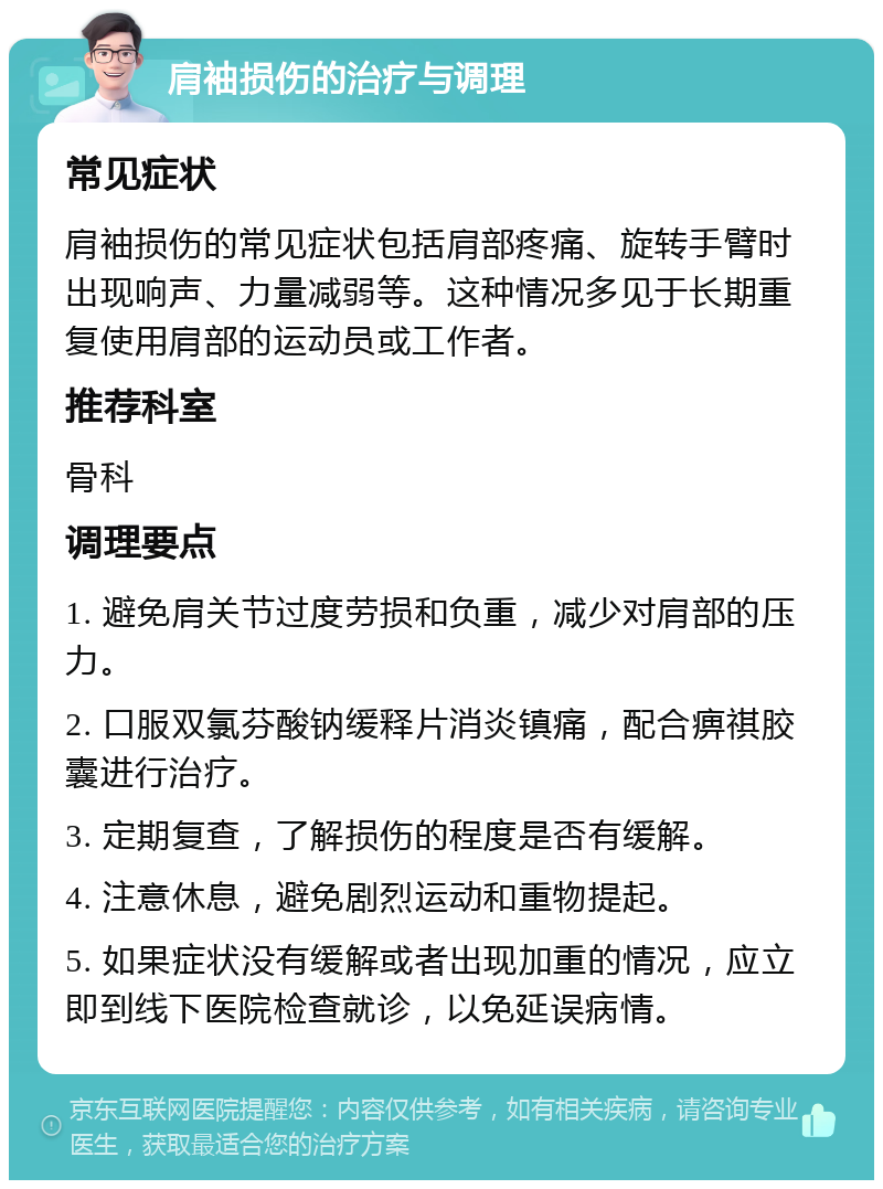 肩袖损伤的治疗与调理 常见症状 肩袖损伤的常见症状包括肩部疼痛、旋转手臂时出现响声、力量减弱等。这种情况多见于长期重复使用肩部的运动员或工作者。 推荐科室 骨科 调理要点 1. 避免肩关节过度劳损和负重，减少对肩部的压力。 2. 口服双氯芬酸钠缓释片消炎镇痛，配合痹祺胶囊进行治疗。 3. 定期复查，了解损伤的程度是否有缓解。 4. 注意休息，避免剧烈运动和重物提起。 5. 如果症状没有缓解或者出现加重的情况，应立即到线下医院检查就诊，以免延误病情。