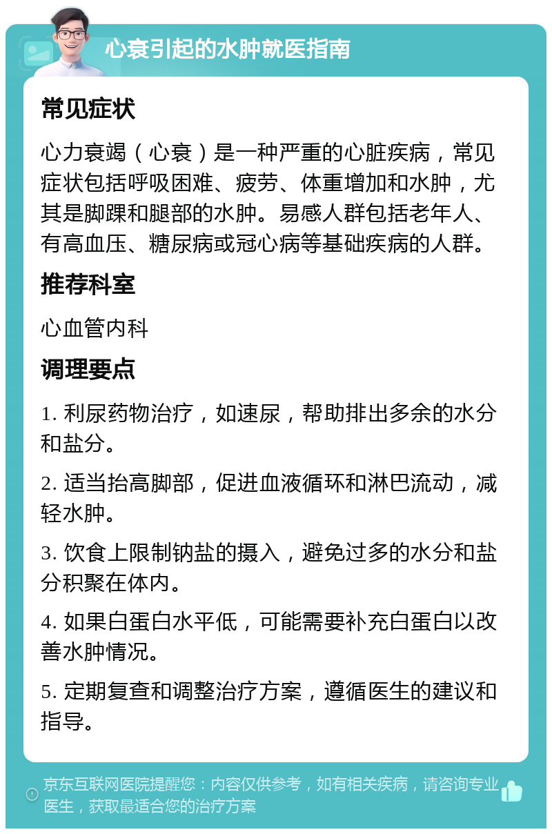 心衰引起的水肿就医指南 常见症状 心力衰竭（心衰）是一种严重的心脏疾病，常见症状包括呼吸困难、疲劳、体重增加和水肿，尤其是脚踝和腿部的水肿。易感人群包括老年人、有高血压、糖尿病或冠心病等基础疾病的人群。 推荐科室 心血管内科 调理要点 1. 利尿药物治疗，如速尿，帮助排出多余的水分和盐分。 2. 适当抬高脚部，促进血液循环和淋巴流动，减轻水肿。 3. 饮食上限制钠盐的摄入，避免过多的水分和盐分积聚在体内。 4. 如果白蛋白水平低，可能需要补充白蛋白以改善水肿情况。 5. 定期复查和调整治疗方案，遵循医生的建议和指导。