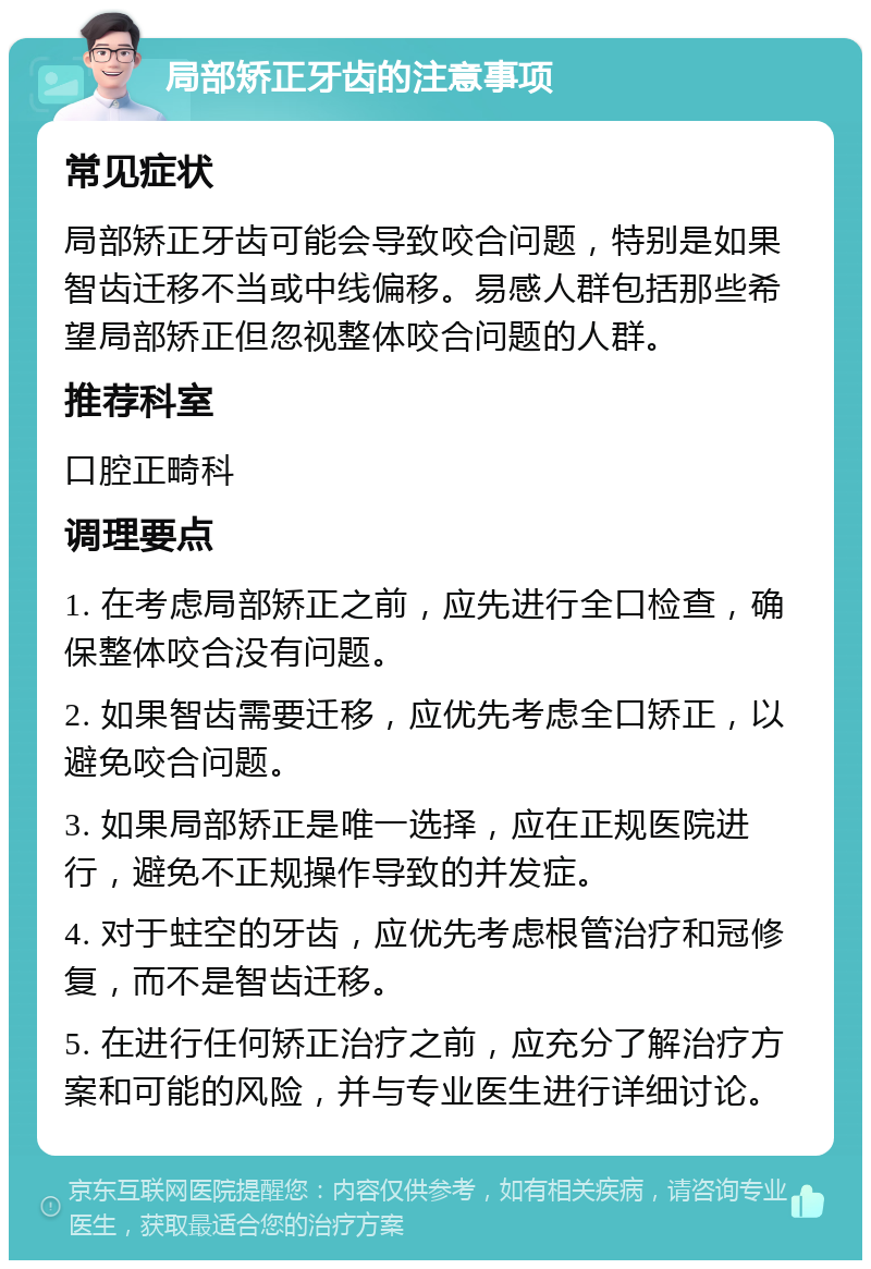 局部矫正牙齿的注意事项 常见症状 局部矫正牙齿可能会导致咬合问题，特别是如果智齿迁移不当或中线偏移。易感人群包括那些希望局部矫正但忽视整体咬合问题的人群。 推荐科室 口腔正畸科 调理要点 1. 在考虑局部矫正之前，应先进行全口检查，确保整体咬合没有问题。 2. 如果智齿需要迁移，应优先考虑全口矫正，以避免咬合问题。 3. 如果局部矫正是唯一选择，应在正规医院进行，避免不正规操作导致的并发症。 4. 对于蛀空的牙齿，应优先考虑根管治疗和冠修复，而不是智齿迁移。 5. 在进行任何矫正治疗之前，应充分了解治疗方案和可能的风险，并与专业医生进行详细讨论。