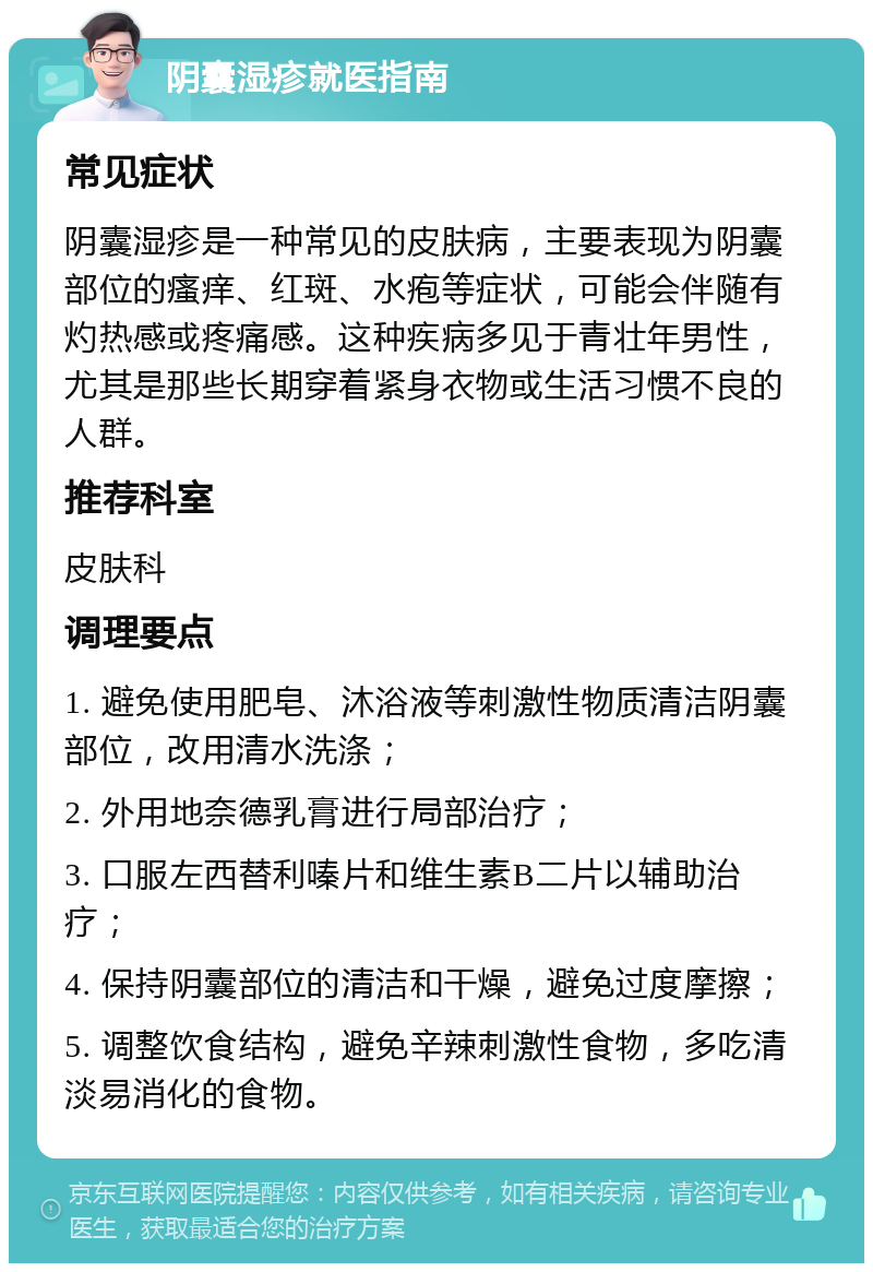 阴囊湿疹就医指南 常见症状 阴囊湿疹是一种常见的皮肤病，主要表现为阴囊部位的瘙痒、红斑、水疱等症状，可能会伴随有灼热感或疼痛感。这种疾病多见于青壮年男性，尤其是那些长期穿着紧身衣物或生活习惯不良的人群。 推荐科室 皮肤科 调理要点 1. 避免使用肥皂、沐浴液等刺激性物质清洁阴囊部位，改用清水洗涤； 2. 外用地奈德乳膏进行局部治疗； 3. 口服左西替利嗪片和维生素B二片以辅助治疗； 4. 保持阴囊部位的清洁和干燥，避免过度摩擦； 5. 调整饮食结构，避免辛辣刺激性食物，多吃清淡易消化的食物。