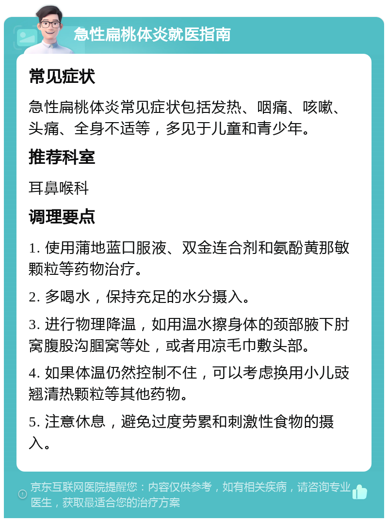 急性扁桃体炎就医指南 常见症状 急性扁桃体炎常见症状包括发热、咽痛、咳嗽、头痛、全身不适等，多见于儿童和青少年。 推荐科室 耳鼻喉科 调理要点 1. 使用蒲地蓝口服液、双金连合剂和氨酚黄那敏颗粒等药物治疗。 2. 多喝水，保持充足的水分摄入。 3. 进行物理降温，如用温水擦身体的颈部腋下肘窝腹股沟腘窝等处，或者用凉毛巾敷头部。 4. 如果体温仍然控制不住，可以考虑换用小儿豉翘清热颗粒等其他药物。 5. 注意休息，避免过度劳累和刺激性食物的摄入。