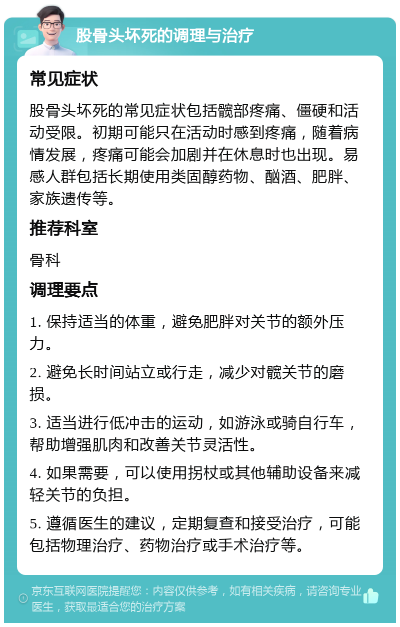 股骨头坏死的调理与治疗 常见症状 股骨头坏死的常见症状包括髋部疼痛、僵硬和活动受限。初期可能只在活动时感到疼痛，随着病情发展，疼痛可能会加剧并在休息时也出现。易感人群包括长期使用类固醇药物、酗酒、肥胖、家族遗传等。 推荐科室 骨科 调理要点 1. 保持适当的体重，避免肥胖对关节的额外压力。 2. 避免长时间站立或行走，减少对髋关节的磨损。 3. 适当进行低冲击的运动，如游泳或骑自行车，帮助增强肌肉和改善关节灵活性。 4. 如果需要，可以使用拐杖或其他辅助设备来减轻关节的负担。 5. 遵循医生的建议，定期复查和接受治疗，可能包括物理治疗、药物治疗或手术治疗等。