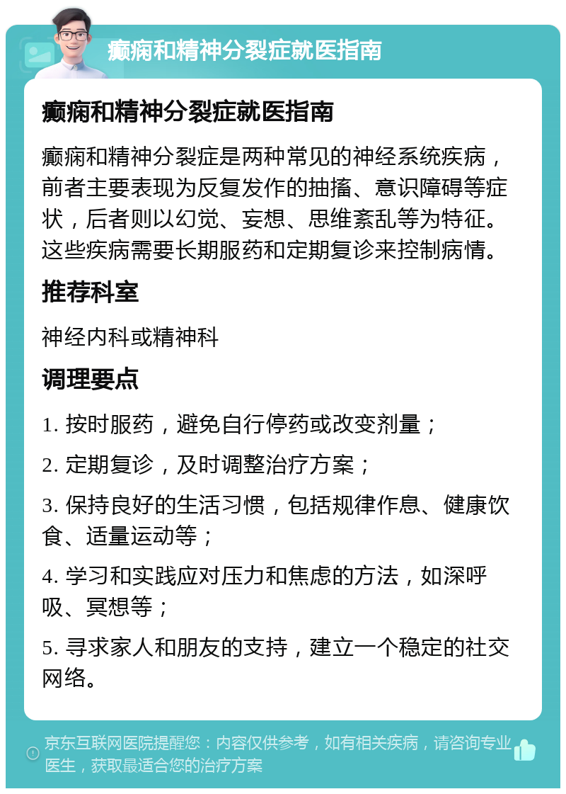 癫痫和精神分裂症就医指南 癫痫和精神分裂症就医指南 癫痫和精神分裂症是两种常见的神经系统疾病，前者主要表现为反复发作的抽搐、意识障碍等症状，后者则以幻觉、妄想、思维紊乱等为特征。这些疾病需要长期服药和定期复诊来控制病情。 推荐科室 神经内科或精神科 调理要点 1. 按时服药，避免自行停药或改变剂量； 2. 定期复诊，及时调整治疗方案； 3. 保持良好的生活习惯，包括规律作息、健康饮食、适量运动等； 4. 学习和实践应对压力和焦虑的方法，如深呼吸、冥想等； 5. 寻求家人和朋友的支持，建立一个稳定的社交网络。