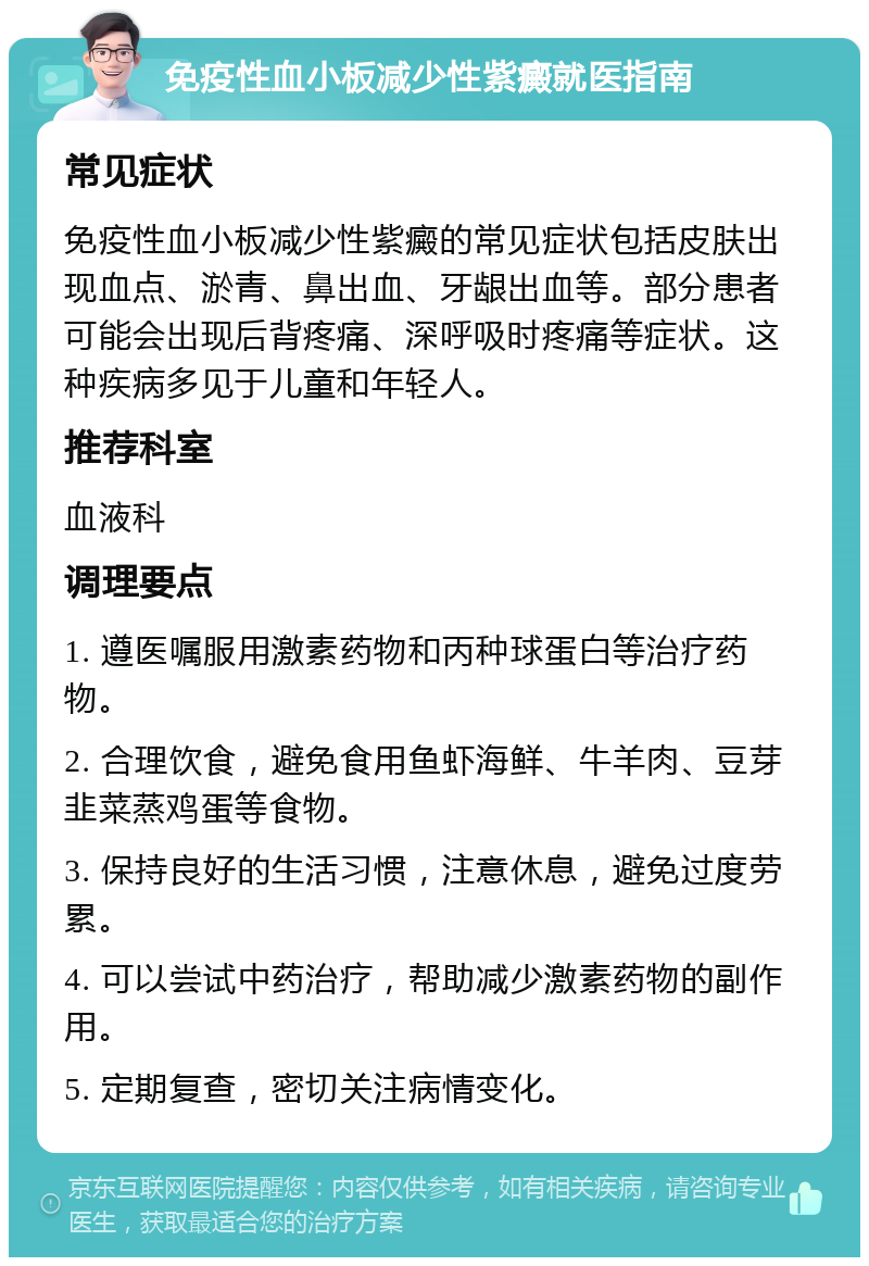 免疫性血小板减少性紫癜就医指南 常见症状 免疫性血小板减少性紫癜的常见症状包括皮肤出现血点、淤青、鼻出血、牙龈出血等。部分患者可能会出现后背疼痛、深呼吸时疼痛等症状。这种疾病多见于儿童和年轻人。 推荐科室 血液科 调理要点 1. 遵医嘱服用激素药物和丙种球蛋白等治疗药物。 2. 合理饮食，避免食用鱼虾海鲜、牛羊肉、豆芽韭菜蒸鸡蛋等食物。 3. 保持良好的生活习惯，注意休息，避免过度劳累。 4. 可以尝试中药治疗，帮助减少激素药物的副作用。 5. 定期复查，密切关注病情变化。