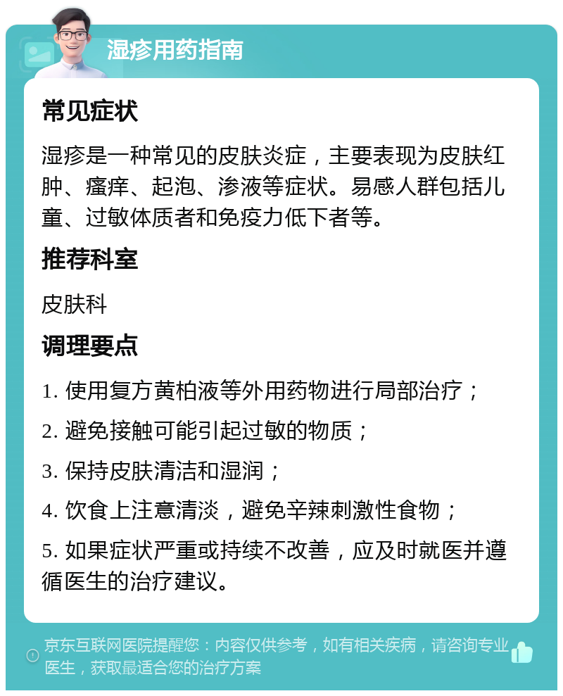 湿疹用药指南 常见症状 湿疹是一种常见的皮肤炎症，主要表现为皮肤红肿、瘙痒、起泡、渗液等症状。易感人群包括儿童、过敏体质者和免疫力低下者等。 推荐科室 皮肤科 调理要点 1. 使用复方黄柏液等外用药物进行局部治疗； 2. 避免接触可能引起过敏的物质； 3. 保持皮肤清洁和湿润； 4. 饮食上注意清淡，避免辛辣刺激性食物； 5. 如果症状严重或持续不改善，应及时就医并遵循医生的治疗建议。