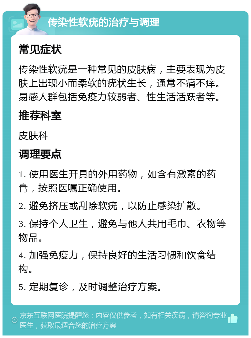 传染性软疣的治疗与调理 常见症状 传染性软疣是一种常见的皮肤病，主要表现为皮肤上出现小而柔软的疣状生长，通常不痛不痒。易感人群包括免疫力较弱者、性生活活跃者等。 推荐科室 皮肤科 调理要点 1. 使用医生开具的外用药物，如含有激素的药膏，按照医嘱正确使用。 2. 避免挤压或刮除软疣，以防止感染扩散。 3. 保持个人卫生，避免与他人共用毛巾、衣物等物品。 4. 加强免疫力，保持良好的生活习惯和饮食结构。 5. 定期复诊，及时调整治疗方案。