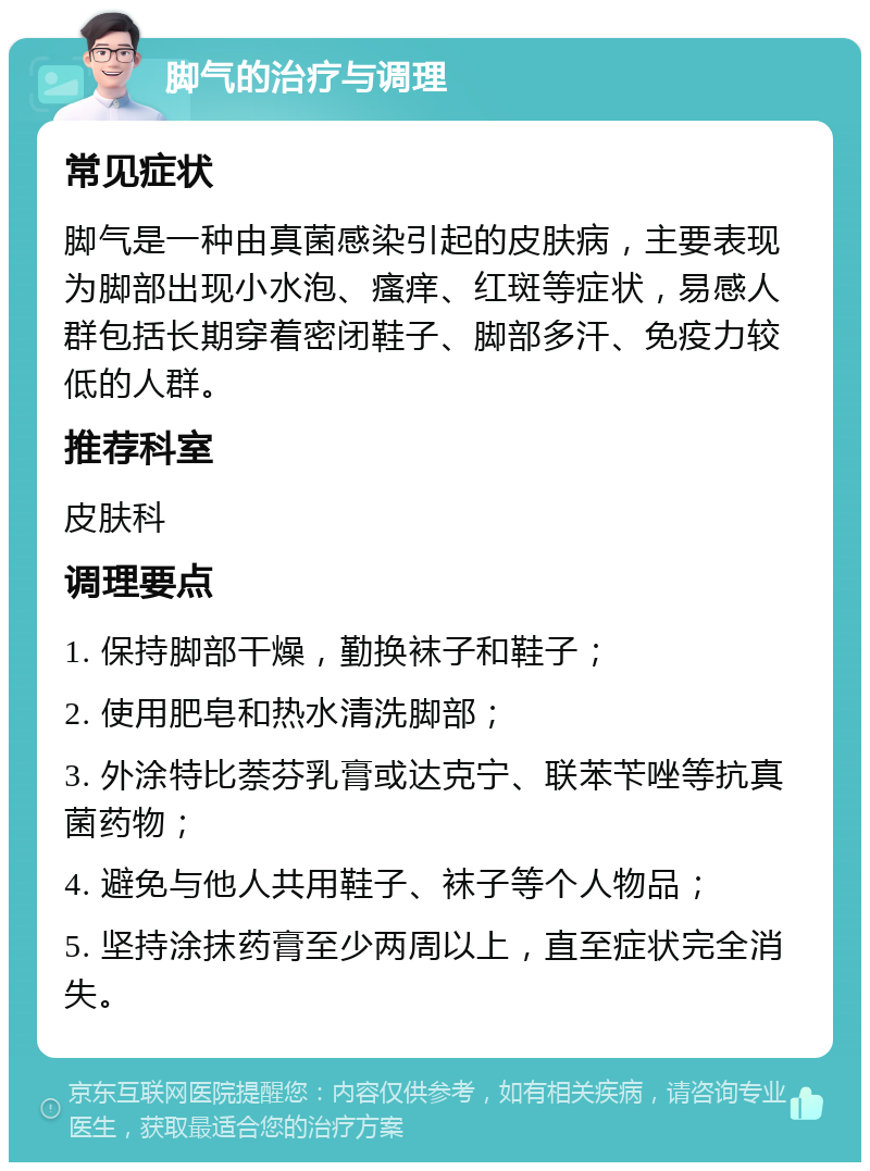 脚气的治疗与调理 常见症状 脚气是一种由真菌感染引起的皮肤病，主要表现为脚部出现小水泡、瘙痒、红斑等症状，易感人群包括长期穿着密闭鞋子、脚部多汗、免疫力较低的人群。 推荐科室 皮肤科 调理要点 1. 保持脚部干燥，勤换袜子和鞋子； 2. 使用肥皂和热水清洗脚部； 3. 外涂特比萘芬乳膏或达克宁、联苯苄唑等抗真菌药物； 4. 避免与他人共用鞋子、袜子等个人物品； 5. 坚持涂抹药膏至少两周以上，直至症状完全消失。