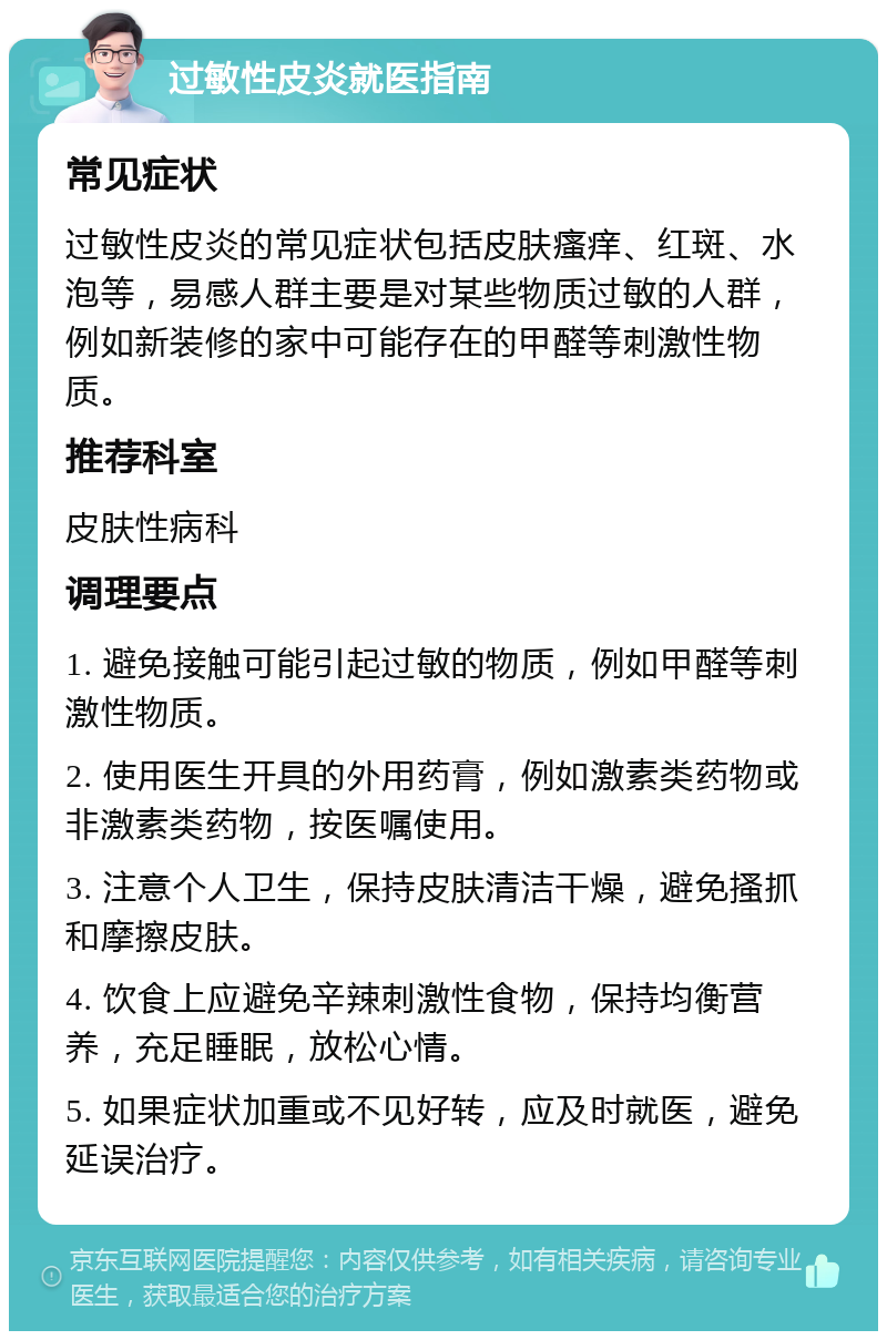 过敏性皮炎就医指南 常见症状 过敏性皮炎的常见症状包括皮肤瘙痒、红斑、水泡等，易感人群主要是对某些物质过敏的人群，例如新装修的家中可能存在的甲醛等刺激性物质。 推荐科室 皮肤性病科 调理要点 1. 避免接触可能引起过敏的物质，例如甲醛等刺激性物质。 2. 使用医生开具的外用药膏，例如激素类药物或非激素类药物，按医嘱使用。 3. 注意个人卫生，保持皮肤清洁干燥，避免搔抓和摩擦皮肤。 4. 饮食上应避免辛辣刺激性食物，保持均衡营养，充足睡眠，放松心情。 5. 如果症状加重或不见好转，应及时就医，避免延误治疗。