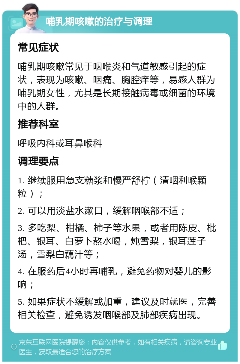 哺乳期咳嗽的治疗与调理 常见症状 哺乳期咳嗽常见于咽喉炎和气道敏感引起的症状，表现为咳嗽、咽痛、胸腔痒等，易感人群为哺乳期女性，尤其是长期接触病毒或细菌的环境中的人群。 推荐科室 呼吸内科或耳鼻喉科 调理要点 1. 继续服用急支糖浆和慢严舒柠（清咽利喉颗粒）； 2. 可以用淡盐水漱口，缓解咽喉部不适； 3. 多吃梨、柑橘、柿子等水果，或者用陈皮、枇杷、银耳、白萝卜熬水喝，炖雪梨，银耳莲子汤，雪梨白藕汁等； 4. 在服药后4小时再哺乳，避免药物对婴儿的影响； 5. 如果症状不缓解或加重，建议及时就医，完善相关检查，避免诱发咽喉部及肺部疾病出现。