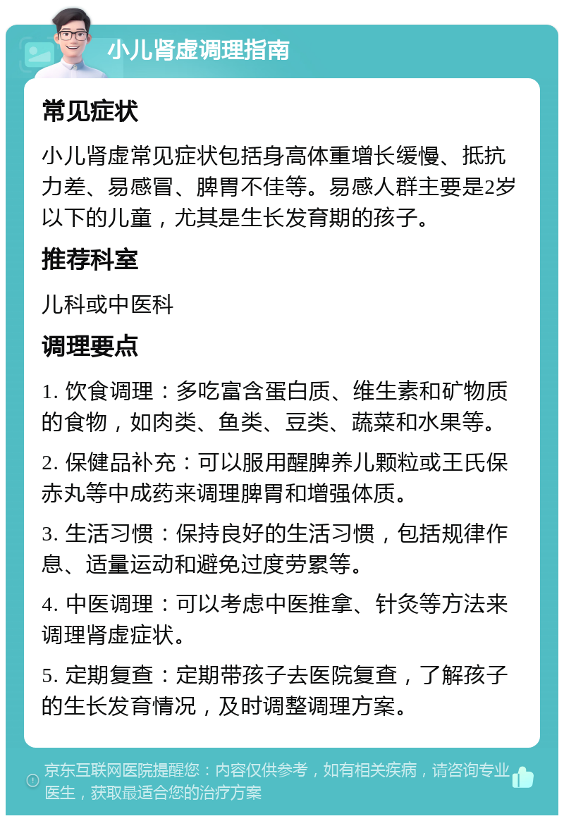 小儿肾虚调理指南 常见症状 小儿肾虚常见症状包括身高体重增长缓慢、抵抗力差、易感冒、脾胃不佳等。易感人群主要是2岁以下的儿童，尤其是生长发育期的孩子。 推荐科室 儿科或中医科 调理要点 1. 饮食调理：多吃富含蛋白质、维生素和矿物质的食物，如肉类、鱼类、豆类、蔬菜和水果等。 2. 保健品补充：可以服用醒脾养儿颗粒或王氏保赤丸等中成药来调理脾胃和增强体质。 3. 生活习惯：保持良好的生活习惯，包括规律作息、适量运动和避免过度劳累等。 4. 中医调理：可以考虑中医推拿、针灸等方法来调理肾虚症状。 5. 定期复查：定期带孩子去医院复查，了解孩子的生长发育情况，及时调整调理方案。